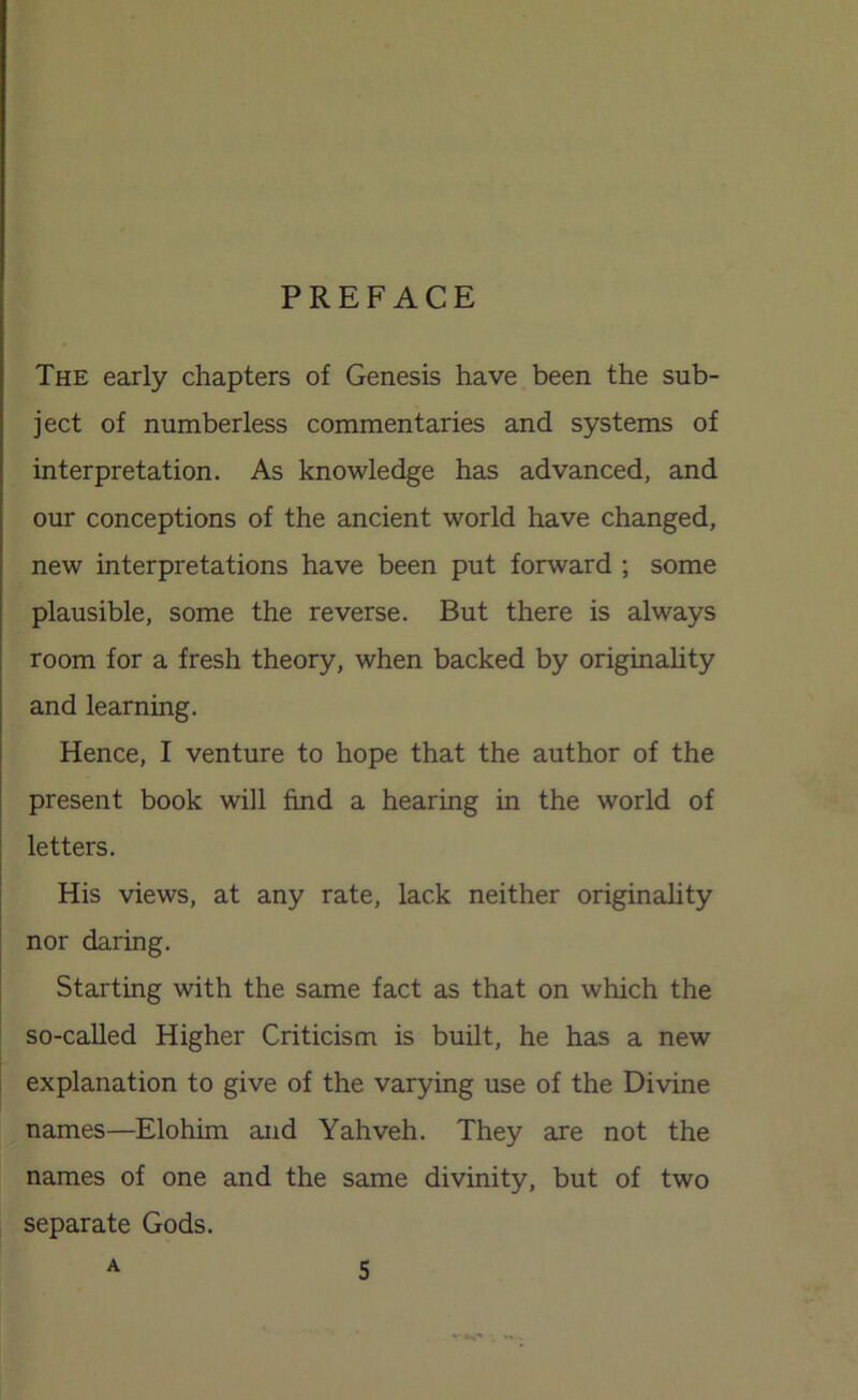 PREFACE The early chapters of Genesis have been the sub- ject of numberless commentaries and systems of interpretation. As knowledge has advanced, and our conceptions of the ancient world have changed, new interpretations have been put forward ; some plausible, some the reverse. But there is always room for a fresh theory, when backed by originahty and learning. Hence, I venture to hope that the author of the present book will find a hearing in the world of letters. His views, at any rate, lack neither originality nor daring. Starting with the same fact as that on which the so-called Higher Criticism is built, he has a new explanation to give of the varying use of the Divine names—Elohim and Yahveh. They are not the names of one and the same divinity, but of two separate Gods.