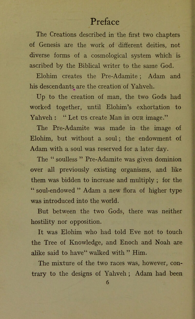 The Creations described in the first two chapters of Genesis are the work of different deities, not diverse forms of a cosmological system which is ascribed by the Biblical writer to the same God. Elohim creates the Pre-Adamite; Adam and his descendants, are the creation of Yahveh. Up to the creation of man, the two Gods had worked together, until Elohim’s exhortation to Yahveh : “ Let us create Man in our image.” The Pre-Adamite was made in the image of Elohim, but without a soul; the endowment of Adam with a soul was reserved for a later day. The “ soulless ” Pre-Adamite was given dominion over all previously existing organisms, and like them was bidden to increase and multiply ; for the “ soul-endowed ” Adam a new flora of higher type was introduced into the world. But between the two Gods, there was neither hostility nor opposition. It was Elohim who had told Eve not to touch the Tree of Knowledge, and Enoch and Noah are alike said to have“ walked with ” Him. The mixture of the two races was, however, con- trary to the designs of Yahveh ; Adam had been