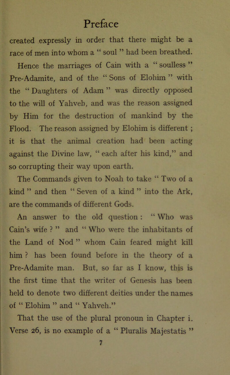 created expressly in order that there might be a race of men into whom a “ soul ” had been breathed. Hence the marriages of Cain with a “ soulless ” Pre-Adamite, and of the “ Sons of Elohim ” with the “ Daughters of Adam ” was directly opposed to the will of Yahveh, and was the reason assigned by Him for the destruction of mankind by the Flood. The reason assigned by Elohim is different ; it is that the animal creation had been acting against the Divine law, “ each after his kind,” and so corrupting their way upon earth. The Commands given to Noah to take “ Two of a kind ” and then “ Seven of a kind ” into the Ark, are the commands of different Gods. An answer to the old question: “ Who was Cain’s wife ? ” and “ Who were the inhabitants of the Land of Nod ” whom Cain feared might kill him ? has been found before in the theory of a Pre-Adamite man. But, so far as I know, this is the first time that the writer of Genesis has been held to denote two different deities under the names of “ Elohim ” and “ Yahveh.” That the use of the plural pronoun in Chapter i. Verse 26, is no example of a “ Pluralis Majestatis ”