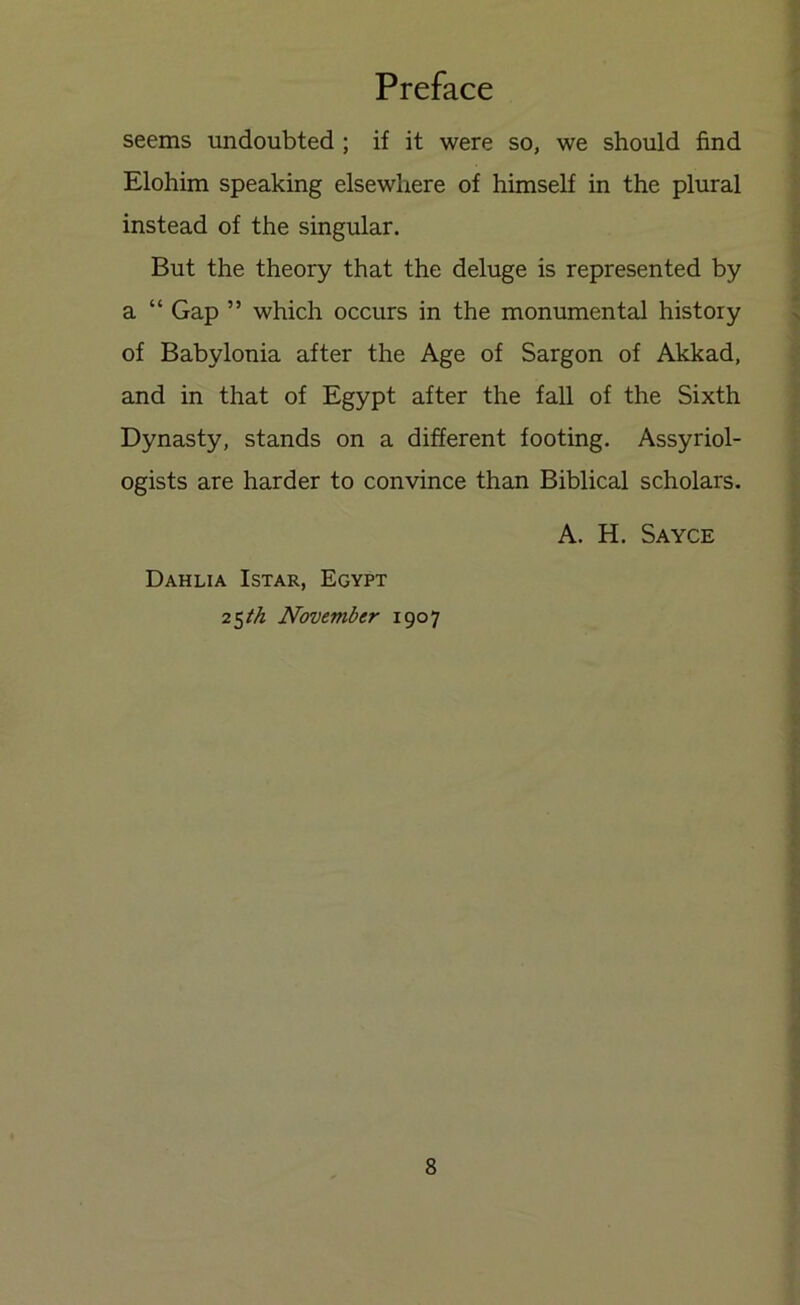 seems undoubted ; if it were so, we should find Elohim speaking elsewhere of himself in the plural instead of the singular. But the theory that the deluge is represented by a “ Gap ” which occurs in the monumental history of Babylonia after the Age of Sargon of Akkad, and in that of Egypt after the fall of the Sixth Dynasty, stands on a different footing. Assyriol- ogists are harder to convince than Biblical scholars. A. H. Sayce Dahlia Istar, Egypt 25M November 1907