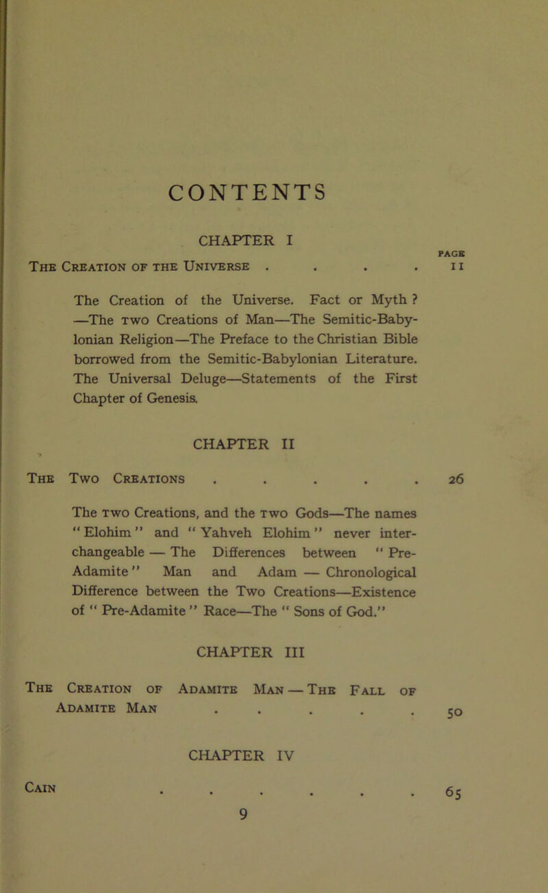 CONTENTS CHAPTER I The Creation of the Universe . . . . The Creation of the Universe. Fact or Myth ? —^The TWO Creations of Man—The Semitic-Baby- lonian Religion—The Preface to the Christian Bible borrowed from the Semitic-Babylonian Literature. The Universal Deluge—Statements of the First Chapter of Genesis. CHAPTER II •> The Two Creations . . . . . The TWO Creations, and the two Gods—The names “ Elohim ” and “ Yahveh Elohim ” never inter- changeable — The Differences between “ Pre- Adamite ” Man and Adam — Chronological Difference between the Two Creations—Existence of “ Pre-Adamite ” Race—The “ Sons of God.” CHAPTER III The Creation of Adamite Man — The Fall of Adamite Man ..... CHAPTER IV Cain PAGE II 26 SO 65