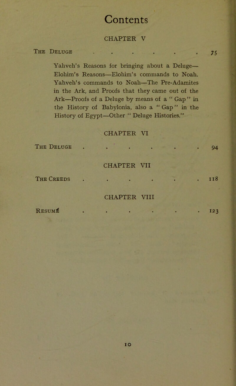 CHAPTER V The Deluge 7S Yahveh’s Reasons for bringing about a Deluge— Elohim’s Reasons—Elohim’s commands to Noah. Yahveh’s commands to Noah—The Pre-Adamites in the Ark, and Proofs that they came out of the Ark—Proofs of a Deluge by means of a “ Gap ” in the History of Babylonia, also a “Gap” in the History of Egypt—Other “ Deluge Histories.” CHAPTER VI The Deluge 94 CHAPTER VII The Creeds ii8 CHAPTER VIII RESUMf 123