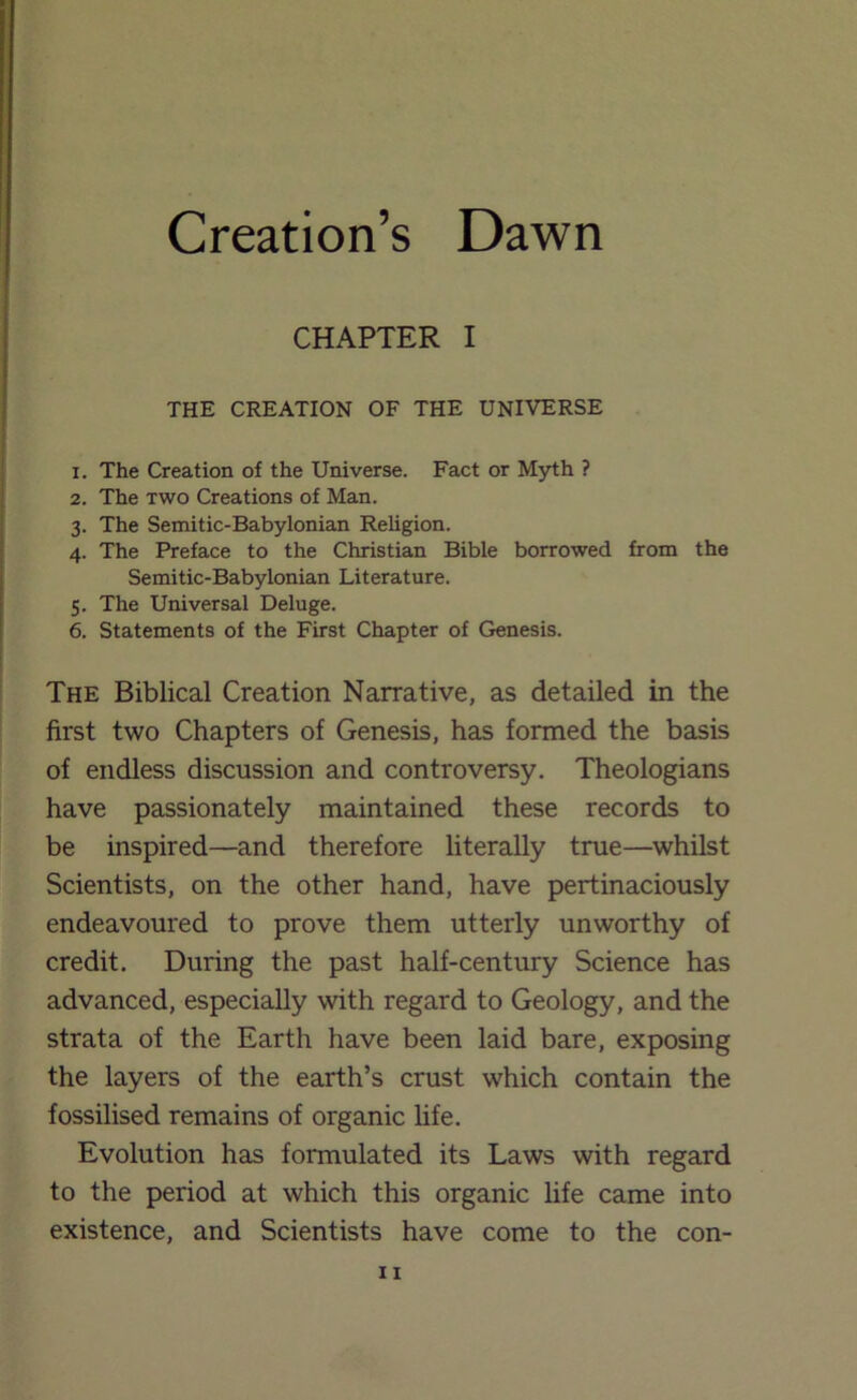 Creation’s Dawn CHAPTER I THE CREATION OF THE UNIVERSE 1. The Creation of the Universe. Fact or Myth ? 2. The TWO Creations of Man. 3. The Semitic-Babylonian Religion. 4. The Preface to the Christian Bible borrowed from the Semitic-Babylonian Literature. 5. The Universal Deluge. 6. Statements of the First Chapter of Genesis. The Biblical Creation Narrative, as detailed in the first two Chapters of Genesis, has formed the basis of endless discussion and controversy. Theologians have passionately maintained these records to be inspired—and therefore literally true—whilst Scientists, on the other hand, have pertinaciously endeavoured to prove them utterly unworthy of credit. During the past half-century Science has advanced, especially with regard to Geology, and the strata of the Earth have been laid bare, exposing the layers of the earth’s crust which contain the fossilised remains of organic life. Evolution has formulated its Laws with regard to the period at which this organic life came into existence, and Scientists have come to the con-
