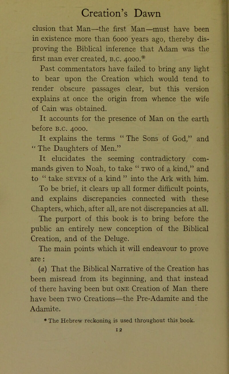 elusion that Man—^the first Man—^must have been in existence more than 6000 years ago, thereby dis- proving the Biblical inference that Adam was the first man ever created, b.c. 4000.* Past commentators have failed to bring any fight to bear upon the Creation which would tend to render obscure passages clear, but this version explains at once the origin from whence the wife of Cain was obtained. It accounts for the presence of Man on the earth before b.c. 4000. It explains the terms “ The Sons of God,” and “ The Daughters of Men.” It elucidates the seeming contradictory com- mands given to Noah, to take “ two of a kind,” and to “ take SEVEN of a kind ” into the Ark with him. To be brief, it clears up all former difficult points, and explains discrepancies connected with these Chapters, which, after aU, are not discrepancies at all. The purport of this book is to bring before the public an entirely new conception of the Biblical Creation, and of the Deluge. The main points which it will endeavour to prove are: (a) That the Biblical Narrative of the Creation has been misread from its beginning, and that instead of there having been but one Creation of Man there have been two Creations—the Pre-Adamite and the Adamite. * The Hebrew reckoning is used throughout this book.