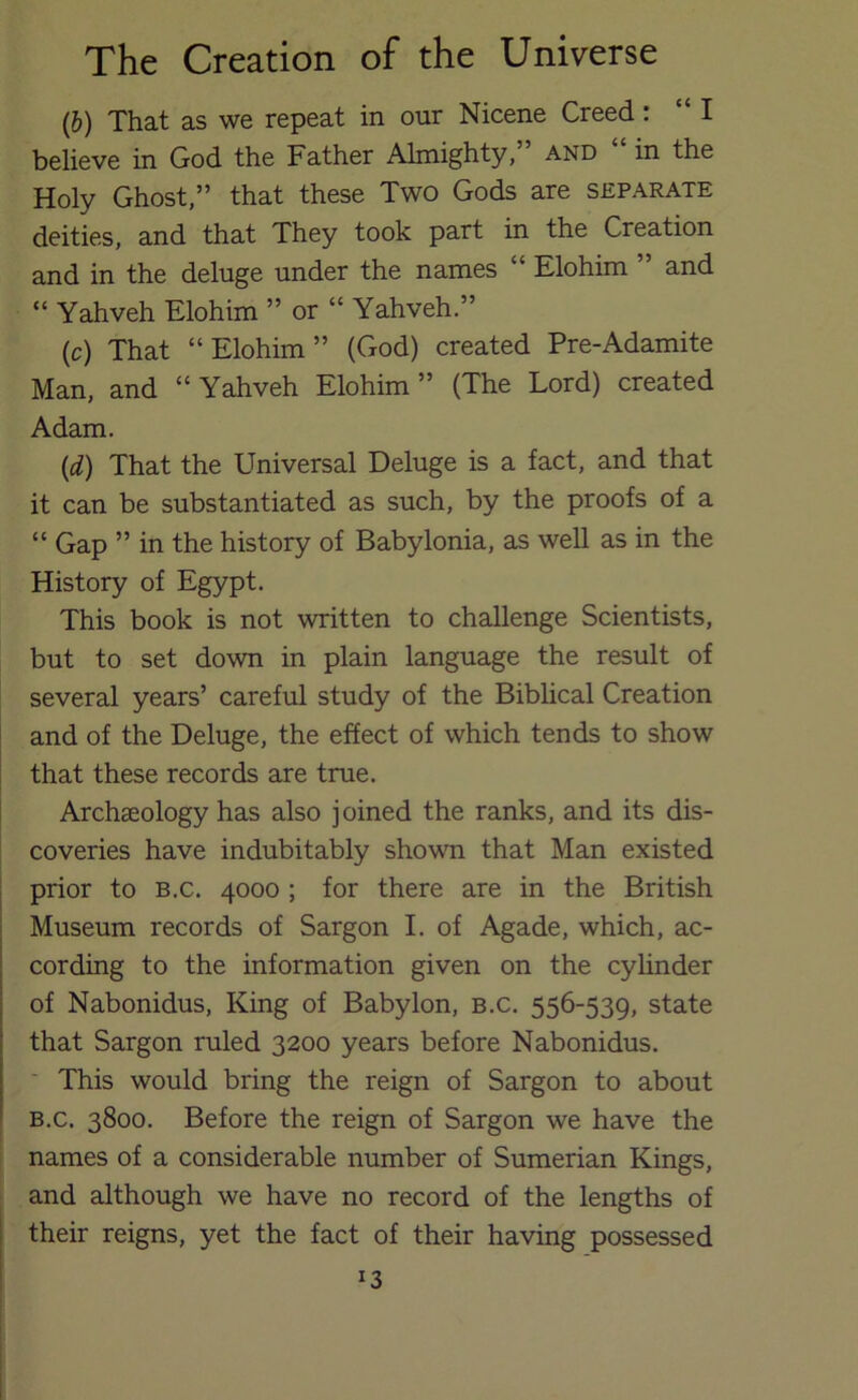 (&) That as we repeat in our Nicene Creed: “I believe in God the Father Almighty, and in the Holy Ghost,” that these Two Gods are separate deities, and that They took part in the Creation and in the deluge under the names “ Elohim ” and “ Yahveh Elohim ” or “ Yahveh.” (c) That “Elohim” (God) created Pre-Adamite Man, and “Yahveh Elohim” (The Lord) created Adam. {d) That the Universal Deluge is a fact, and that it can be substantiated as such, by the proofs of a “ Gap ” in the history of Babylonia, as well as in the History of Egypt. This book is not written to challenge Scientists, but to set down in plain language the result of several years’ careful study of the Biblical Creation and of the Deluge, the effect of which tends to show that these records are true. Archaeology has also joined the ranks, and its dis- coveries have indubitably showm that Man existed prior to b.c. 4000 ; for there are in the British Museum records of Sargon I. of Agade, which, ac- cording to the information given on the cylinder of Nabonidus, King of Babylon, b.c. 556-539, state that Sargon ruled 3200 years before Nabonidus. ' This would bring the reign of Sargon to about B.c. 3800. Before the reign of Sargon we have the names of a considerable number of Sumerian Kings, and although we have no record of the lengths of their reigns, yet the fact of their having possessed