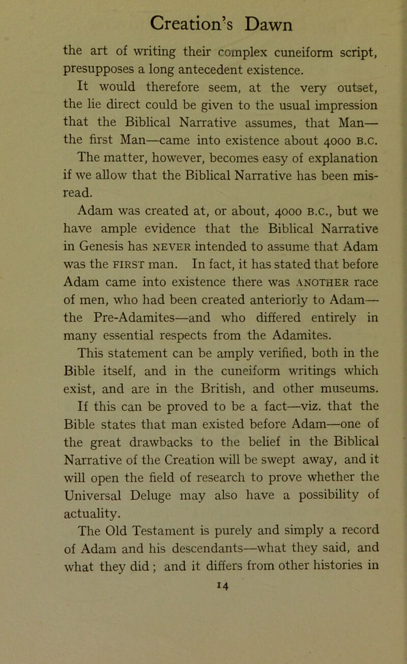 the art of writing their complex cuneiform script, presupposes a long antecedent existence. It would therefore seem, at the very outset, the lie direct could be given to the usual impression that the Biblical Narrative assumes, that Man— the first Man—came into existence about 4000 b.c. The matter, however, becomes easy of explanation if we allow that the Biblical Narrative has been mis- read. Adam was created at, or about, 4000 b.c., but we have ample evidence that the Biblical Narrative in Genesis has never intended to assume that Adam was the first man. In fact, it has stated that before Adam came into existence there was .another race of men, who had been created anteriorly to Adam— the Pre-Adamites—and who differed entirely in many essential respects from the Adamites. This statement can be amply verified, both in the Bible itself, and in the cuneiform writings which exist, and are in the British, and other museums. If this can be proved to be a fact—viz. that the Bible states that man existed before Adam—one of the great drawbacks to the belief in the Biblical Narrative of the Creation will be swept away, and it will open the field of research to prove whether the Universal Deluge may also have a possibility of actuality. The Old Testament is purely and simply a record of Adam and his descendants—what they said, and what they did ; and it differs from other histories in