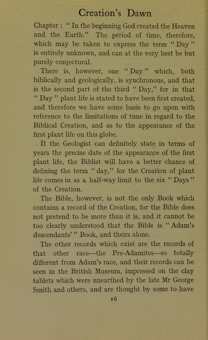 Chapter : “In the beginning God created the Heaven and the Earth.” The period of time, therefore, which may be taken to express the term “ Day ” is entirely unknown, and can at the very best be but purely conjectural. There is, however, one “ Day ” which, both biblically and geologically, is synchronous, and that is the second part of the third “ Day,” for in that “ Day ” plant life is stated to have been first created, and therefore we have some basis to go upon with reference to the hmitations of time in regard to the Biblical Creation, and as to the appearance of the first plant life on this globe. If the Geologist can definitely state in terms of years the precise date of the appearance of the first plant life, the Biblist will have a better chance of defining the term “ day,” for the Creation of plant life comes in as a half-way limit to the six “ Days ” of the Creation. The Bible, however, is not the only Book which contains a record of the Creation, for the Bible does not pretend to be more than it is, and it cannot be too clearly understood that the Bible is “ Adam’s descendants’ ” Book, and theirs alone. The other records which exist are the records of that other race—the Pre-Adamites—so totally different from Adam’s race, and their records can be seen in the British Museum, impressed on the clay tablets which were unearthed by the late Mr George Smith and others, and are thought by some to have i6