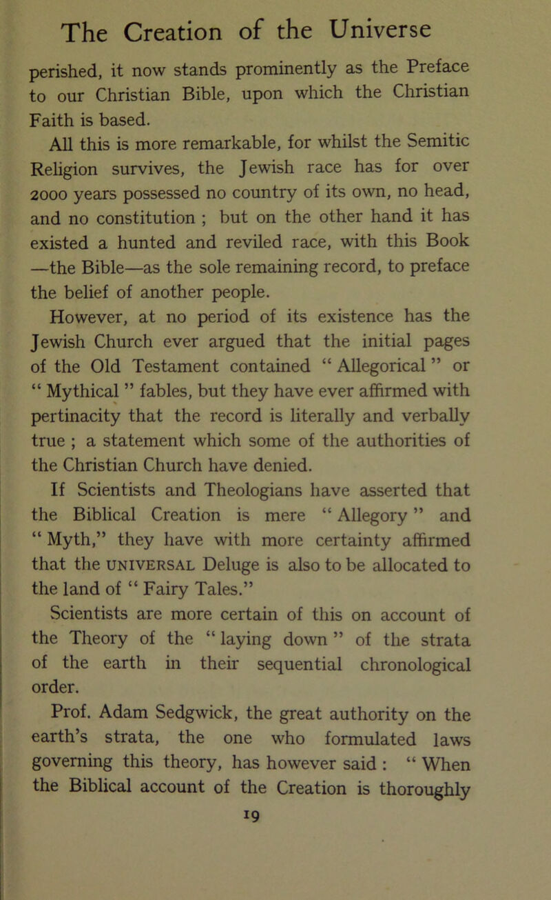 perished, it now stands prominently as the Preface to our Christian Bible, upon which the Christian Faith is based. All this is more remarkable, for whilst the Semitic Religion survives, the Jewish race has for over 2000 years possessed no country of its own, no head, and no constitution ; but on the other hand it has existed a hunted and reviled race, with this Book —the Bible—as the sole remaining record, to preface the belief of another people. However, at no period of its existence has the Jewish Church ever argued that the initial pages of the Old Testament contained “ Allegorical ” or “ Mythical ” fables, but they have ever affirmed with pertinacity that the record is literally and verbally true ; a statement which some of the authorities of the Christian Church have denied. If Scientists and Theologians have asserted that the Biblical Creation is mere “ Allegory ” and “ Myth,” they have with more certainty affirmed that the universal Deluge is also to be allocated to the land of “ Fairy Tales.” Scientists are more certain of this on account of the Theory of the “ laying down ” of the strata of the earth in their sequential chronological order. Prof. Adam Sedgwick, the great authority on the earth’s strata, the one who formulated laws governing this theory, has however said : “ When the Biblical account of the Creation is thoroughly