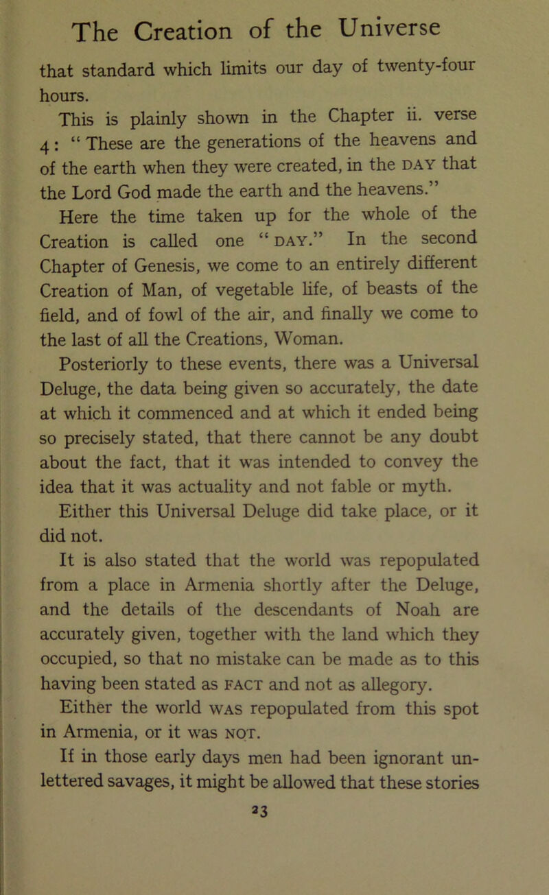 that standard which limits our day of twenty-four hours. This is plainly shown in the Chapter ii. verse 4: “ These are the generations of the heavens and of the earth when they were created, in the day that the Lord God made the earth and the heavens.” Here the time taken up for the whole of the Creation is called one “day.” In the second Chapter of Genesis, we come to an entirely different Creation of Man, of vegetable life, of beasts of the field, and of fowl of the air, and finally we come to the last of all the Creations, Woman. Posteriorly to these events, there was a Universal Deluge, the data being given so accurately, the date at which it commenced and at which it ended being so precisely stated, that there cannot be any doubt about the fact, that it WcLS intended to convey the idea that it was actuality and not fable or myth. Either this Universal Deluge did take place, or it did not. It is also stated that the world was repopulated from a place in Armenia shortly after the Deluge, and the details of the descendants of Noah are accurately given, together with the land which they occupied, so that no mistake can be made as to this having been stated as fact and not as allegory. Either the world was repopulated from this spot in Armenia, or it was not. If in those early days men had been ignorant un- lettered savages, it might be allowed that these stories 33