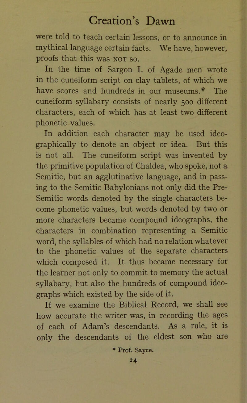 were told to teach certain lessons, or to announce in mythical language certain facts. We have, however, proofs that this was not so. In the time of Sargon I. of Agade men wrote in the cuneiform script on clay tablets, of which we have scores and hundreds in our museums.* The cuneiform syllabary consists of nearly 500 different characters, each of which has at least two different phonetic values. In addition each character may be used ideo- graphically to denote an object or idea. But this is not all. The cuneiform script was invented by the primitive population of Chaldea, who spoke, not a Semitic, but an agglutinative language, and in pass- ing to the Semitic Babylonians not only did the Pre- Semitic words denoted by the single characters be- come phonetic values, but words denoted by two or more characters became compound ideographs, the characters in combination representing a Semitic word, the syllables of which had no relation whatever to the phonetic values of the separate characters which composed it. It thus became necessary for the learner not only to commit to memory the actual syllabary, but also the hundreds of compound ideo- graphs which existed by the side of it. If we examine the Biblical Record, we shall see how accurate the writer was, in recording the ages of each of Adam’s descendants. As a rule, it is only the descendants of the eldest son who are * Prof. Sayco.