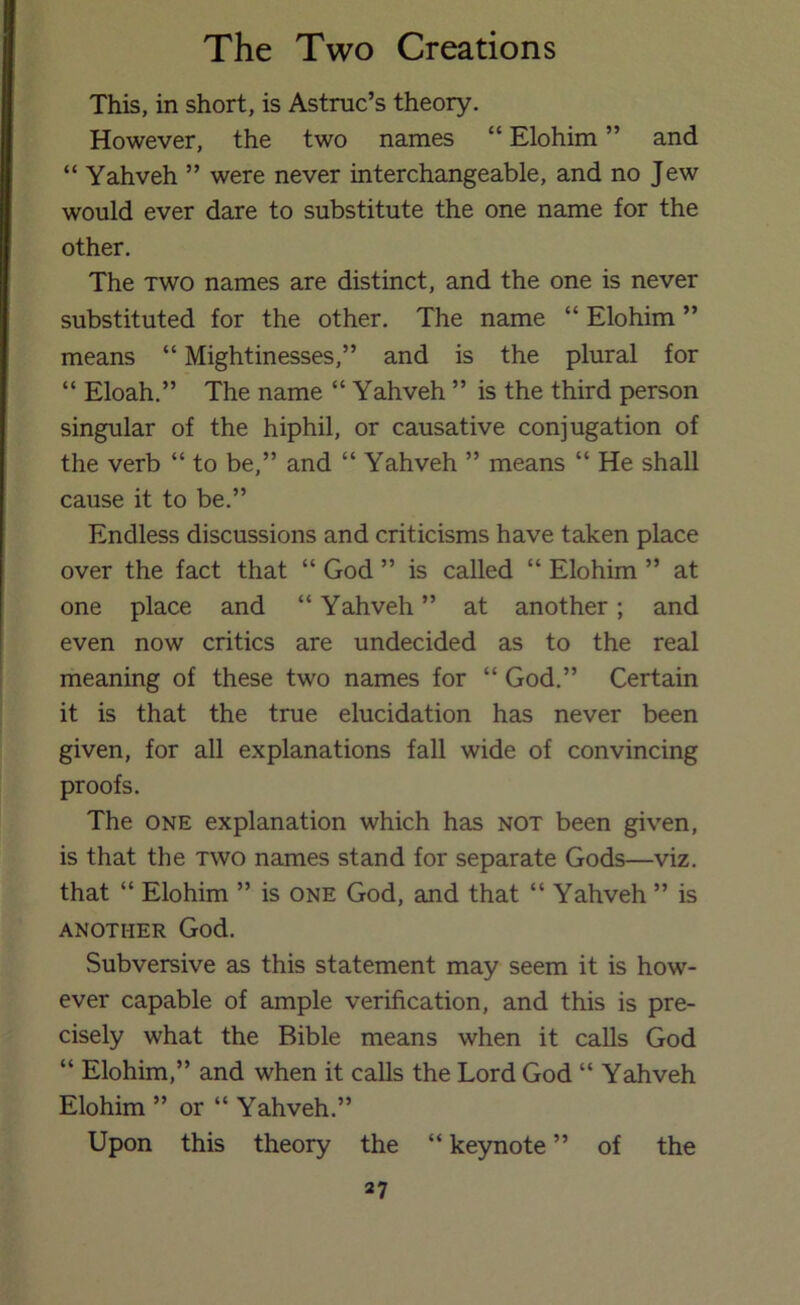 This, in short, is Astruc’s theory. However, the two names “ Elohim ” and “ Yahveh ” were never interchangeable, and no Jew would ever dare to substitute the one name for the other. The TWO names are distinct, and the one is never substituted for the other. The name “ Elohim ” means “ Mightinesses,” and is the plural for “ Eloah,” The name “ Yahveh ” is the third person singular of the hiphil, or causative conjugation of the verb “ to be,” and “ Yahveh ” means “ He shall cause it to be.” Endless discussions and criticisms have taken place over the fact that “ God ” is called “ Elohim ” at one place and “ Yahveh ” at another; and even now critics are undecided as to the real meaning of these two names for “ God.” Certain it is that the true elucidation has never been given, for all explanations fall wide of convincing proofs. The ONE explanation which has not been given, is that the two names stand for separate Gods—viz. that “ Elohim ” is one God, and that “ Yahveh ” is ANOTHER God. Subversive as this statement may seem it is how- ever capable of ample verification, and this is pre- cisely what the Bible means when it calls God “ Elohim,” and when it calls the Lord God “ Yahveh Elohim ” or “ Yahveh.” Upon this theory the “ keynote ” of the