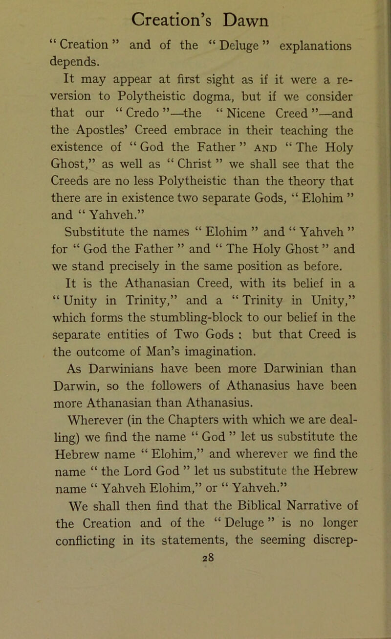“ Creation ” and of the “ Deluge ” explanations depends. It may appear at first sight as if it were a re- version to Polytheistic dogma, but if we consider that our “ Credo ”—^the “ Nicene Creed ”—and the Apostles’ Creed embrace in their teaching the existence of “ God the Father ” and “ The Holy Ghost,” as well as “ Christ ” we shall see that the Creeds are no less Polytheistic than the theory that there are in existence two separate Gods, “ Elohim ” and “ Yahveh.” Substitute the names “ Elohim ” and “ Yahveh ” for “ God the Father ” and “ The Holy Ghost ” and we stand precisely in the same position as before. It is the Athanasian Creed, with its belief in a “ Unity in Trinity,” and a “ Trinity in Unity,” which forms the stumbling-block to our belief in the separate entities of Two Gods ; but that Creed is the outcome of Man’s imagination. As Darwinians have been more Darwinian than Darwin, so the followers of Athanasius have been more Athanasian than Athanasius. Wherever (in the Chapters with which we are deal- ling) we find the name “ God ” let us substitute the Hebrew name “ Elohim,” and wherever we find the name “ the Lord God ” let us substitute the Hebrew name “ Yahveh Elohim,” or “ Yahveh.” We shall then find that the Biblical Narrative of the Creation and of the “ Deluge ” is no longer conflicting in its statements, the seeming discrep-