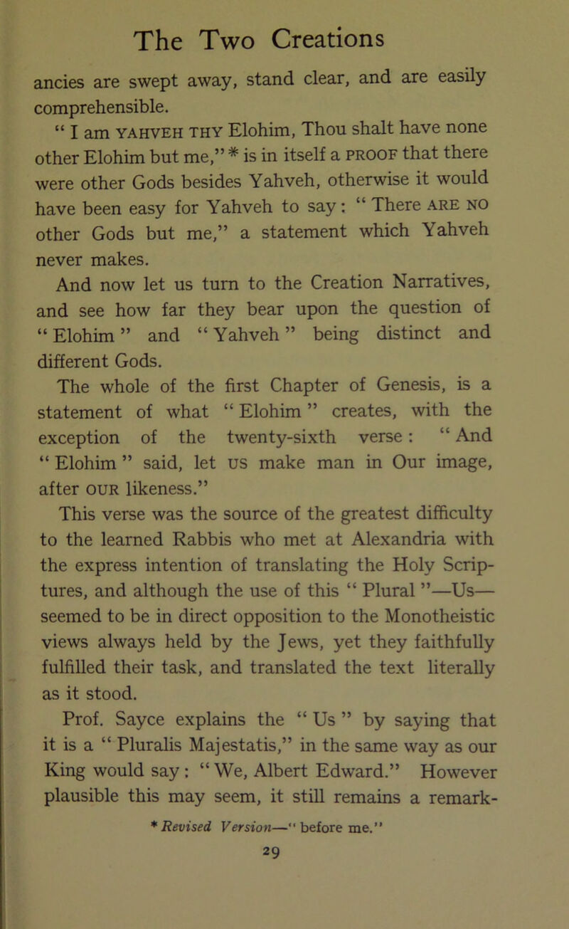 ancies are swept away, stand clear, and are easily comprehensible. “ I am YAHVEH THY Elohim, Thou shalt have none other Elohim but me,” * is in itself a proof that there were other Gods besides Yahveh, otherwise it would have been easy for Yahveh to say: “ There are no other Gods but me,” a statement which Yahveh never makes. And now let us turn to the Creation Narratives, and see how far they bear upon the question of “ Elohim ” and “ Yahveh ” being distinct and different Gods. The whole of the first Chapter of Genesis, is a statement of what “ Elohim ” creates, with the exception of the twenty-sixth verse: “ And “ Elohim ” said, let us make man in Our image, after our likeness.” This verse was the source of the greatest difficulty to the learned Rabbis who met at Alexandria with the express intention of translating the Holy Scrip- tures, and although the use of this “ Plural ”—Us— seemed to be in direct opposition to the Monotheistic views always held by the Jews, yet they faithfully fulfilled their task, and translated the text literally as it stood. Prof. Sayce explains the “ Us ” by saying that it is a “ Pluralis Majestatis,” in the same way as our King would say: “ We, Albert Edward.” However plausible this may seem, it still remains a remark- * Revised Version—“before me.”