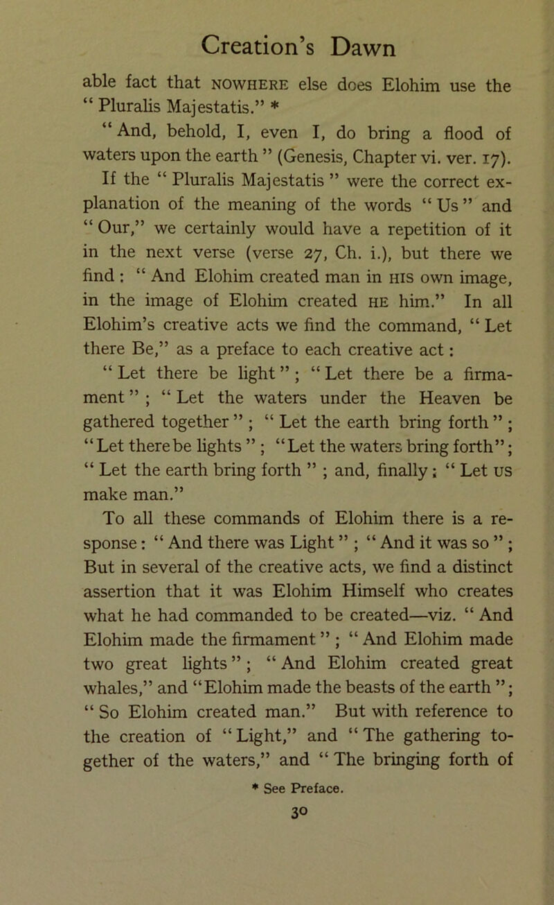 able fact that nowhere else does Elohim use the “ Plurahs Majestatis.” * “ And, behold, I, even I, do bring a flood of waters upon the earth ” (Genesis, Chapter vi. ver. 17). If the “ Pluralis Majestatis ” were the correct ex- planation of the meaning of the words “ Us ” and “ Our,” we certainly would have a repetition of it in the next verse (verse 27, Ch. i.), but there we find : “ And Elohim created man in his own image, in the image of Elohim created he him.” In all Elohim’s creative acts we find the command, “ Let there Be,” as a preface to each creative act: “ Let there be light ” ; “ Let there be a firma- ment ” ; “ Let the waters under the Heaven be gathered together ” ; “ Let the earth bring forth ” ; “ Let there be fights ” ; “Let the waters bring forth”; “ Let the earth bring forth ” ; and, finally; “ Let us make man.” To all these commands of Elohim there is a re- sponse : “ And there was Light ” ; “ And it was so ” ; But in several of the creative acts, we find a distinct assertion that it was Elohim Himself who creates what he had commanded to be created—viz. “ And Elohim made the firmament ” ; “ And Elohim made two great fights ” ; “ And Elohim created great whales,” and “Elohim made the beasts of the earth ”; “ So Elohim created man.” But with reference to the creation of “Light,” and “The gathering to- gether of the waters,” and “ The bringing forth of * See Preface.