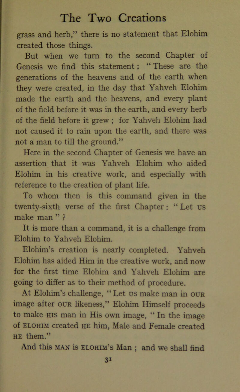 grass and herb,” there is no statement that Elohim created those things. But when we turn to the second Chapter of Genesis we find this statement: “ These are the generations of the heavens and of the earth when they were created, in the day that Yahveh Elohim made the earth and the heavens, and every plant of the field before it was in the earth, and every herb of the field before it grew ; for Yahveh Elohim had not caused it to rain upon the earth, and there was not a man to till the ground.” Here in the second Chapter of Genesis we have an assertion that it was Yahveh Elohim who aided Elohim in his creative work, and especially with reference to the creation of plant life. To whom then is this command given in the twenty-sixth verse of the first Chapter : “ Let us make man ” ? It is more than a command, it is a challenge from Elohim to Yahveh Elohim. Elohim’s creation is nearly completed. Yahveh Elohim has aided Him in the creative work, and now for the first time Elohim and Yahveh Elohim are going to differ as to their method of procedure. At Elohim’s challenge, “ Let us make man in our image after our likeness,” Elohim Himself proceeds to make his man in His own image, “ In the image of ELOHIM created he him, Male and Female created HE them.” And this man is elohim’s Man ; and we shall find
