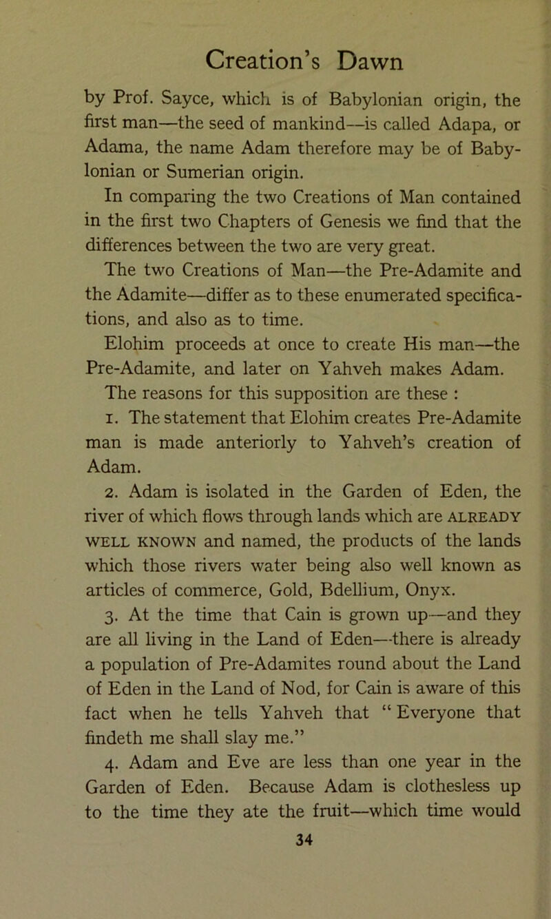 by Prof. Sayce, which is of Babylonian origin, the first man—the seed of mankind—is called Adapa, or Adama, the name Adam therefore may be of Baby- lonian or Sumerian origin. In comparing the two Creations of Man contained in the first two Chapters of Genesis we find that the differences between the two are very great. The two Creations of Man—the Pre-Adamite and the Adamite—differ as to these enumerated specifica- tions, and also as to time. Elohim proceeds at once to create His man—the Pre-Adamite, and later on Yahveh makes Adam. The reasons for this supposition are these : 1. The statement that Elohim creates Pre-Adamite man is made anteriorly to Yahveh’s creation of Adam. 2. Adam is isolated in the Garden of Eden, the river of which flows through lands which are already WELL KNOWN and named, the products of the lands which those rivers water being also well known as articles of commerce, Gold, Bdellium, Onyx. 3. At the time that Cain is grown up—and they are all living in the Land of Eden—there is already a population of Pre-Adamites round about the Land of Eden in the Land of Nod, for Cain is aware of this fact when he teUs Yahveh that “Everyone that findeth me shall slay me.” 4. Adam and Eve are less than one year in the Garden of Eden. Because Adam is clothesless up to the time they ate the fruit—which time would