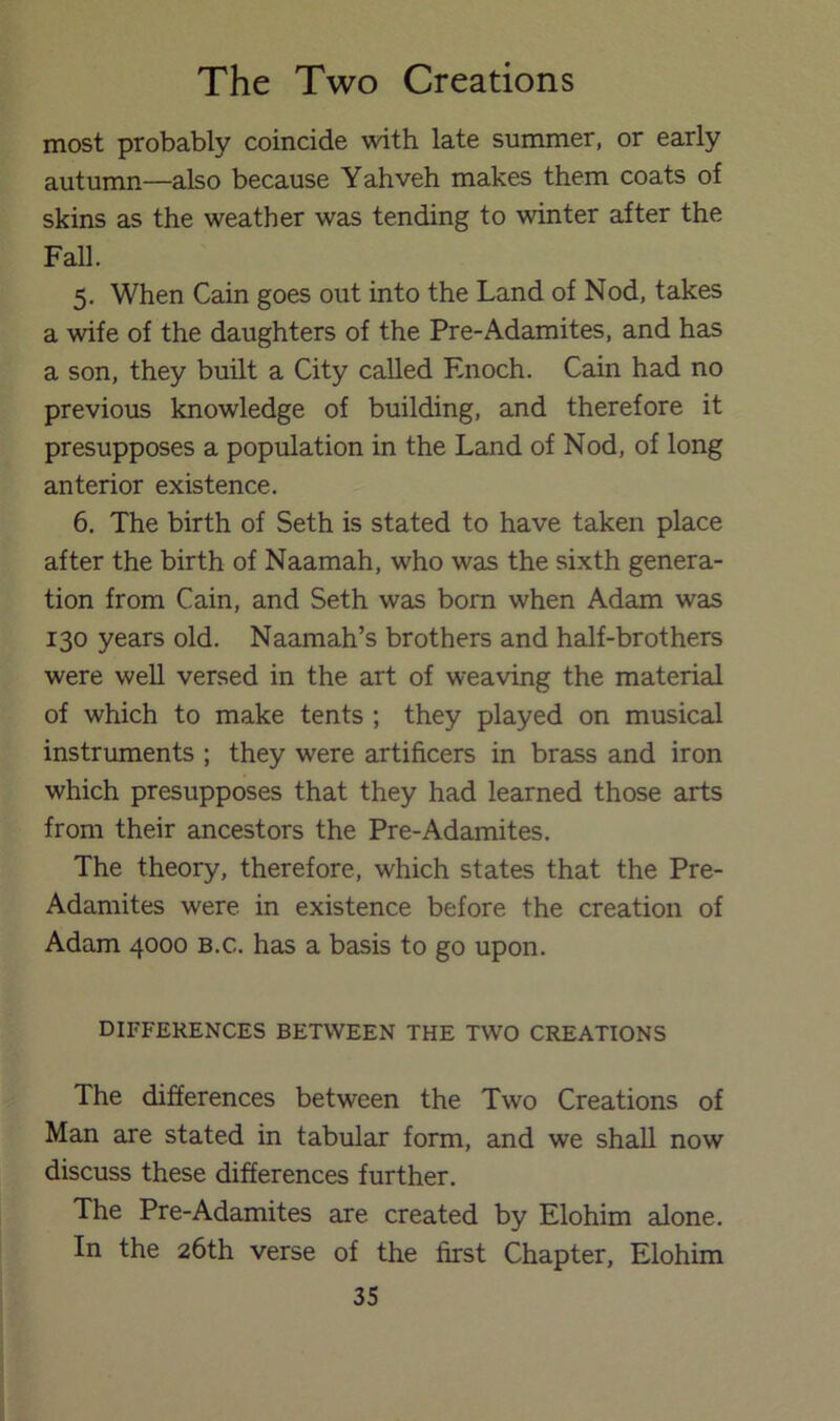 most probably coincide with late summer, or early autumn—also because Yahveh makes them coats of skins as the weather was tending to winter after the Fall. 5. When Cain goes out into the Land of Nod, takes a wife of the daughters of the Pre-Adamites, and has a son, they built a City called Enoch. Cain had no previous knowledge of building, and therefore it presupposes a population in the Land of Nod, of long anterior existence. 6. The birth of Seth is stated to have taken place after the birth of Naamah, who was the sixth genera- tion from Cain, and Seth was bom when Adam was 130 years old. Naamah’s brothers and half-brothers were well versed in the art of weaving the material of which to make tents ; they played on musical instruments ; they were artificers in brass and iron which presupposes that they had learned those arts from their ancestors the Pre-Adamites. The theory, therefore, which states that the Pre- Adamites were in existence before the creation of Adam 4000 B.c. has a basis to go upon. differences between the two creations The differences between the Two Creations of Man are stated in tabular form, and we shall now discuss these differences further. The Pre-Adamites are created by Elohim alone. In the 26th verse of the first Chapter, Elohim