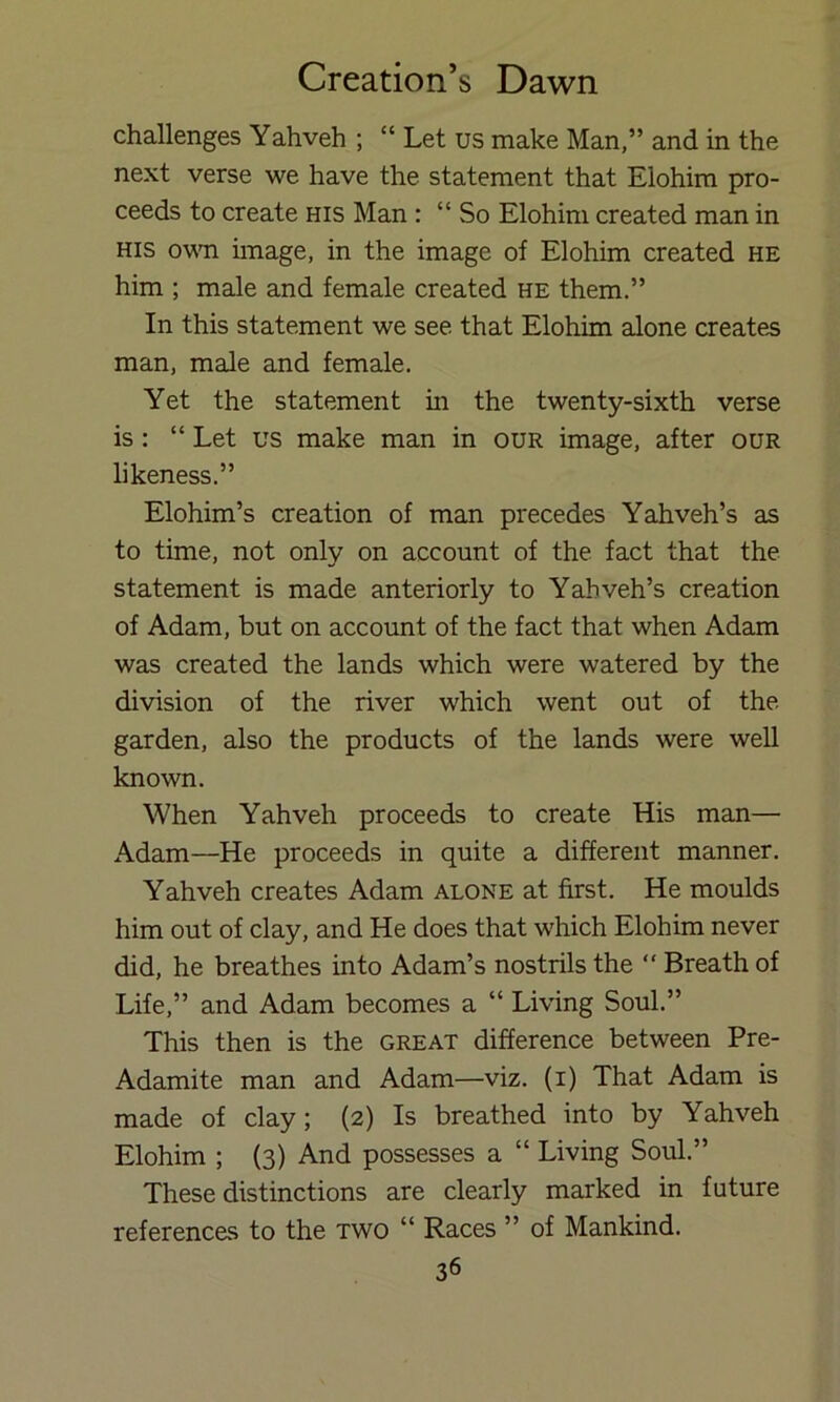 challenges Yahveh ; “ Let us make Man,” and in the next verse we have the statement that Elohim pro- ceeds to create his Man : “ So Elohim created man in HIS ovm image, in the image of Elohim created he him ; male and female created he them.” In this statement we see that Elohim alone creates man, male and female. Yet the statement in the twenty-sixth verse is : “ Let us make man in our image, after our likeness.” Elohim’s creation of man precedes Yahveh’s as to time, not only on account of the fact that the statement is made anteriorly to Yabveh’s creation of Adam, but on account of the fact that when Adam was created the lands which were watered by the division of the river which went out of the garden, also the products of the lands were well known. When Yahveh proceeds to create His man— Adam—He proceeds in quite a different manner. Yahveh creates Adam alone at first. He moulds him out of clay, and He does that which Elohim never did, he breathes into Adam’s nostrils the “ Breath of Life,” and Adam becomes a “ Living Soul.” This then is the great difference between Pre- Adamite man and Adam—viz. (i) That Adam is made of clay; (2) Is breathed into by Yahveh Elohim ; (3) And possesses a “ Living Soul.” These distinctions are clearly marked in future references to the two “ Races ” of Mankind.