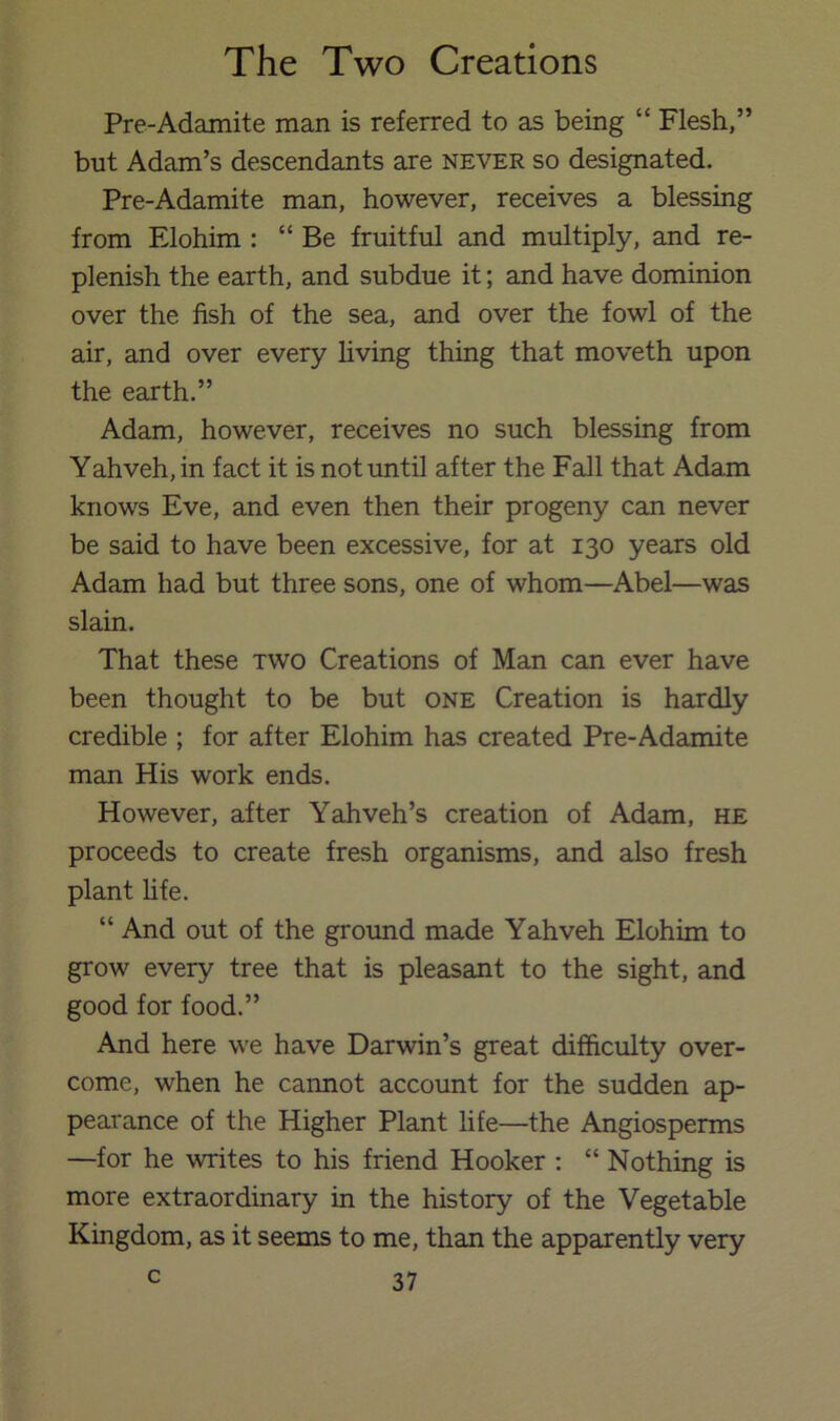 Pre-Adamite man is referred to as being “ Flesh,” but Adam’s descendants are never so designated. Pre-Adamite man, however, receives a blessing from Elohim : “Be fruitful and multiply, and re- plenish the earth, and subdue it; and have dominion over the fish of the sea, and over the fowl of the air, and over every hving thing that moveth upon the earth.” Adam, however, receives no such blessing from Yahveh,in fact it is not until after the Fall that Adam knows Eve, and even then their progeny can never be said to have been excessive, for at 130 years old Adam had but three sons, one of whom—Abel—was slain. That these two Creations of Man can ever have been thought to be but one Creation is hardly credible ; for after Elohim has created Pre-Adamite man His work ends. However, after Yahveh’s creation of Adam, he proceeds to create fresh organisms, and also fresh plant life. “ And out of the ground made Yahveh Elohim to grow every tree that is pleasant to the sight, and good for food.” And here we have Darwin’s great difficulty over- come, when he cannot account for the sudden ap- pearance of the Higher Plant life—the Angiosperms —for he writes to his friend Hooker ; “ Nothing is more extraordinary in the history of the Vegetable Kingdom, as it seems to me, than the apparently very