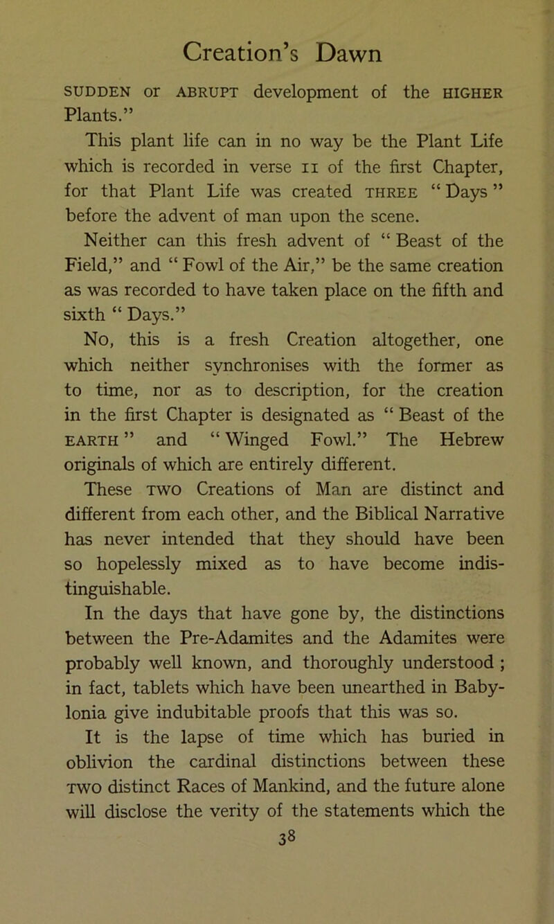 SUDDEN or ABRUPT development of the higher Plants.” This plant life can in no way be the Plant Life which is recorded in verse ii of the first Chapter, for that Plant Life was created three “ Days ” before the advent of man upon the scene. Neither can this fresh advent of “ Beast of the Field,” and “ Fowl of the Air,” be the same creation as was recorded to have taken place on the fifth and sixth “ Days.” No, this is a fresh Creation altogether, one which neither synchronises with the former as to time, nor as to description, for the creation in the first Chapter is designated as “ Beast of the EARTH ” and “ Winged Fowl.” The Hebrew originals of which are entirely different. These two Creations of Man are distinct and different from each other, and the Biblical Narrative has never intended that they should have been so hopelessly mixed as to have become indis- tinguishable. In the days that have gone by, the distinctions between the Pre-Adamites and the Adamites were probably well known, and thoroughly understood ; in fact, tablets which have been unearthed in Baby- lonia give indubitable proofs that this was so. It is the lapse of time which has buried in oblivion the cardinal distinctions between these TWO distinct Races of Mankind, and the future alone will disclose the verity of the statements which the