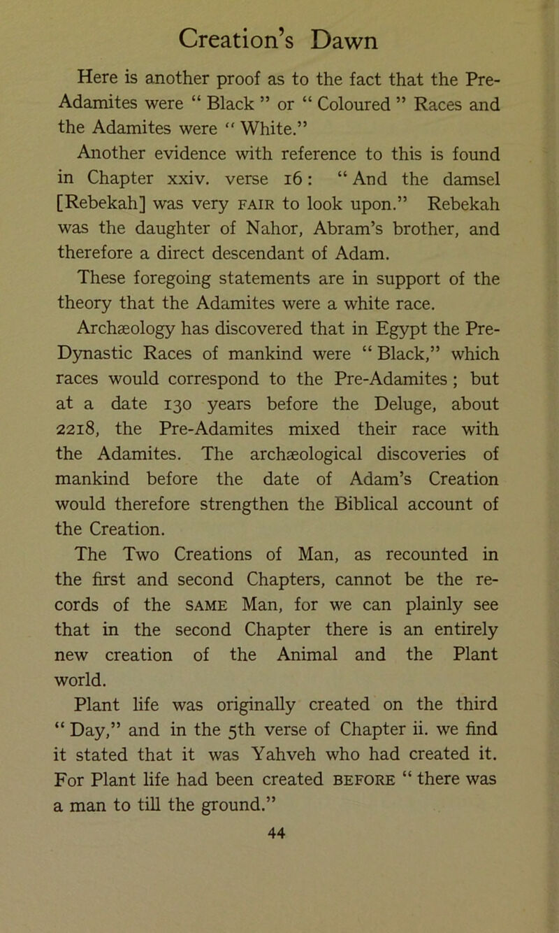 Here is another proof as to the fact that the Pre- Adamites were “ Black ” or “ Coloured ” Races and the Adamites were “ White.” Another evidence with reference to this is found in Chapter xxiv. verse i6: “ And the damsel [Rebekah] was very fair to look upon.” Rebekah was the daughter of Nahor, Abram’s brother, and therefore a direct descendant of Adam. These foregoing statements are in support of the theory that the Adamites were a white race. Archseology has discovered that in Egypt the Pre- Dynastic Races of mankind were “ Black,” which races would correspond to the Pre-Adamites; but at a date 130 years before the Deluge, about 2218, the Pre-Adamites mixed their race with the Adamites. The archaeological discoveries of mankind before the date of Adam’s Creation would therefore strengthen the Biblical account of the Creation. The Two Creations of Man, as recounted in the first and second Chapters, cannot be the re- cords of the SAME Man, for we can plainly see that in the second Chapter there is an entirely new creation of the Animal and the Plant world. Plant life was originally created on the third “ Day,” and in the 5th verse of Chapter ii. we find it stated that it was Yahveh who had created it. For Plant life had been created before “ there was a man to till the ground.”