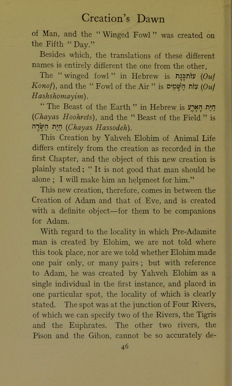 of Man, and the “ Winged Fowl ” was created on the Fifth “ Day.” Besides which, the translations of these different names is entirely different the one from the other, The “ winged fowl ” in Hebrew is njsniy {Ouf Konof), and the “ Fowl of the Air ” is niy {Ouf Hashshoniayim). “ The Beast of the Earth ” in Hebrew is yiNn n*n *V T T {Chayas Hoohrets), and the “ Beast of the Field ” is nn'^n n‘n {Chayas Hassodeh). This Creation by Yahveh Elohim of Animal Life differs entirely from the creation as recorded in the first Chapter, and the object of this new creation is plainly stated: “ It is not good that man should be alone ; I wiU make him an helpmeet for him.” This new creation, therefore, comes in between the Creation of Adam and that of Eve, and is created with a definite object—for them to be companions for Adam. With regard to the locality in which Pre-Adamite man is created by Elohim, we are not told where this took place, nor are we told whether Elohim made one pair only, or many pairs ; but with reference to Adam, he was created by Yahveh Elohim as a single individual in the first instance, and placed in one particular spot, the locality of which is clearly stated. The spot was at the junction of Four Rivers, of which we can specify two of the Rivers, the Tigris and the Euphrates. The other two rivers, the Pison and the Gihon, cannot be so accurately de-