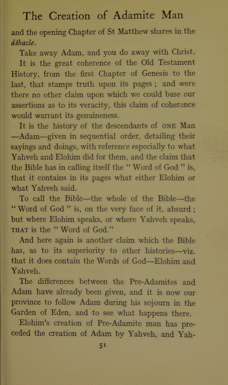 and the opening Chapter of St Matthew shares in the deitade. Take away Adam, and you do away with Christ. It is the great coherence of the Old Testament History, from the first Chapter of Genesis to the last, that stamps truth upon its pages ; and were there no other claim upon which w'e could base our assertions as to its veracity, this claim of coherence would warrant its genuineness. It is the history of the descendants of one Man —Adam—given in sequential order, detailing their sa5nngs and doings, with reference especially to what Yahveh and Elohim did for them, and the claim that the Bible has in calling itself the “ Word of God ” is, that it contains in its pages what either Elohim or what Yahveh said. To call the Bible—the whole of the Bible—the “ Word of God ” is, on the very face of it, absurd ; but where Elohim speaks, or where Yahveh speaks, THAT is the “ Word of God.” And here again is another claim which the Bible has, as to its superiority to other histories—viz. that it does contain the Words of God—Elohim and Yahveh. The differences between the Pre-Adamites and Adam have already been given, and it is now our province to follow Adam during his sojourn in the Garden of Eden, and to see what happens there. Elohim’s creation of Pre-Adamite man has pre- ceded the creation of Adam by Yahveh, and Yah-