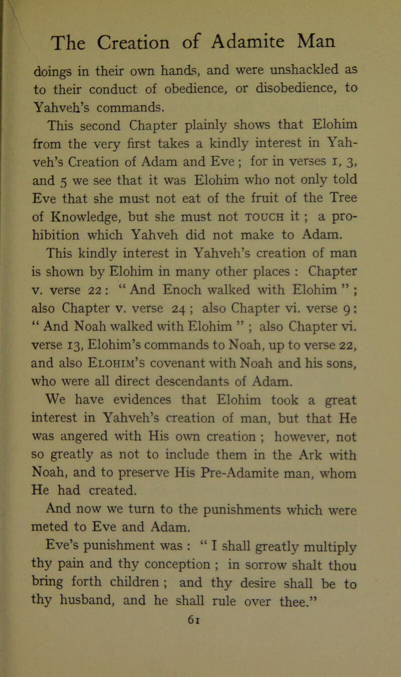 doings in their own hands, and were unshackled as to their conduct of obedience, or disobedience, to Yahveh’s commands. This second Chapter plainly shows that Elohim from the very first takes a kindly interest in Yah- veh’s Creation of Adam and Eve; for in verses i, 3, and 5 we see that it was Elohim who not only told Eve that she must not eat of the fruit of the Tree of Knowledge, but she must not touch it; a pro- hibition which Yahveh did not make to Adam. This kindly interest in Yahveh’s creation of man is shown by Elohim in many other places : Chapter V. verse 22: “ And Enoch walked with Elohim ” ; also Chapter v. verse 24 ; also Chapter vi. verse 9; “ And Noah walked with Elohim ” ; also Chapter vi. verse 13, Elohim’s commands to Noah, up to verse 22, and also Elohim’s covenant with Noah and his sons, who were all direct descendants of Adam. We have evidences that Elohim took a great interest in Yahveh’s creation of man, but that He was angered ufith His own creation ; however, not so greatly as not to include them in the Ark with Noah, and to preserve His Pre-Adamite man, whom He had created. And now we turn to the punishments which were meted to Eve and Adam. Eve’s punishment was : “ I shall greatly multiply thy pain and thy conception ; in sorrow shalt thou bring forth children ; and thy desire shall be to thy husband, and he shall rule over thee.”