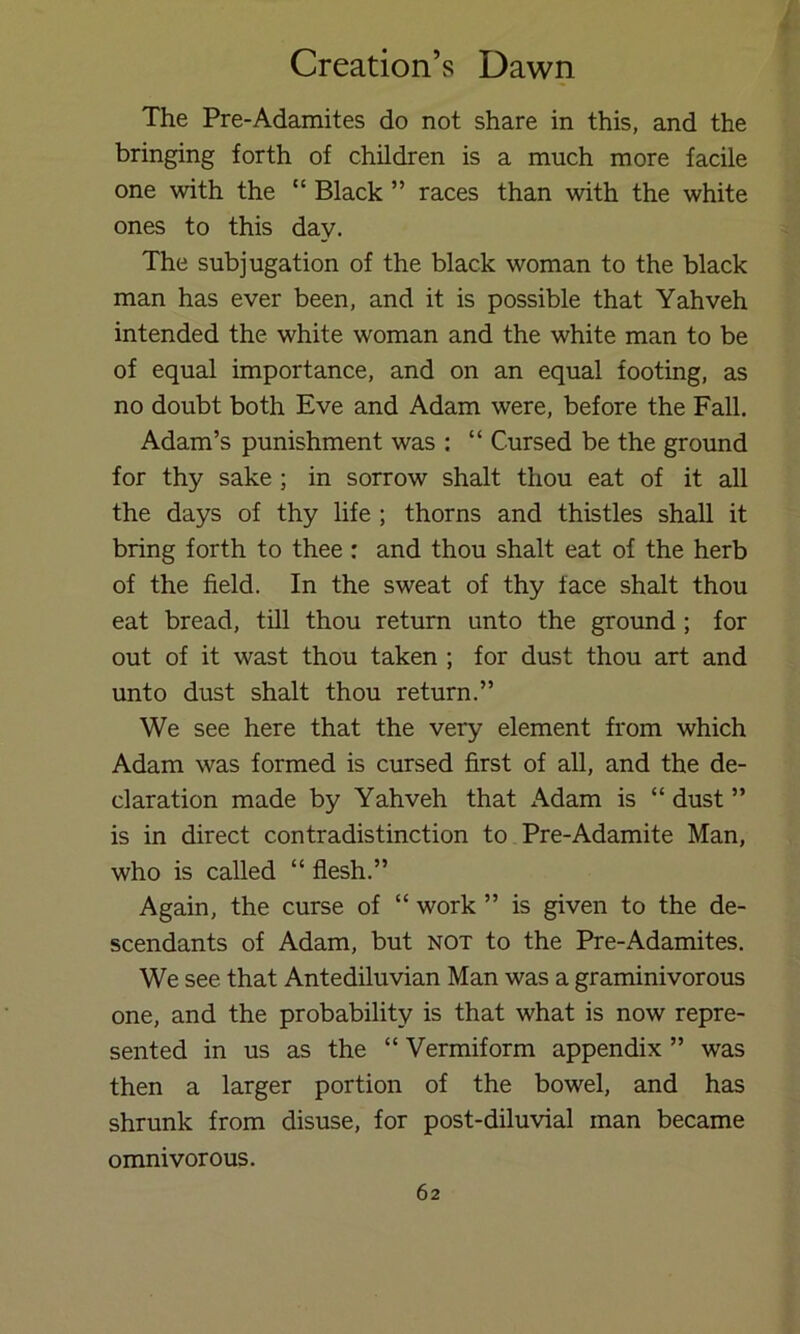 The Pre-Adamites do not share in this, and the bringing forth of children is a much more facile one with the “ Black ” races than with the white ones to this day. The subjugation of the black woman to the black man has ever been, and it is possible that Yahveh intended the white woman and the white man to be of equal importance, and on an equal footing, as no doubt both Eve and Adam were, before the Fall. Adam’s punishment was : “ Cursed be the ground for thy sake ; in sorrow shalt thou eat of it all the days of thy life ; thorns and thistles shall it bring forth to thee: and thou shalt eat of the herb of the field. In the sweat of thy face shalt thou eat bread, till thou return unto the ground; for out of it wast thou taken ; for dust thou art and unto dust shalt thou return.” We see here that the very element from which Adam was formed is cursed first of all, and the de- claration made by Yahveh that x\dam is “ dust ” is in direct contradistinction to Pre-Adamite Man, who is called “ flesh.” Again, the curse of “ work ” is given to the de- scendants of Adam, but not to the Pre-Adamites. We see that Antediluvian Man was a graminivorous one, and the probability is that what is now repre- sented in us as the “ Vermiform appendix ” was then a larger portion of the bowel, and has shrunk from disuse, for post-diluvial man became omnivorous.