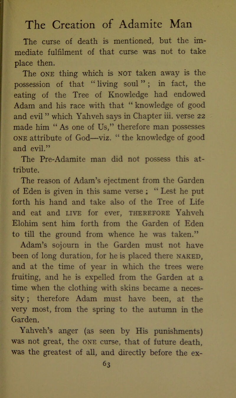 The curse of death is mentioned, but the im- mediate fulfilment of that curse was not to take place then. The ONE thing which is not taken away is the possession of that “ living soul ” ; in fact, the eating of the Tree of Knowledge had endowed Adam and his race with that “ knowledge of good and evil ” which Yahveh says in Chapter hi. verse 22 made him “ As one of Us,” therefore man possesses ONE attribute of God—viz. “ the knowledge of good and evil.” The Pre-Adamite man did not possess this at- tribute. The reason of Adam’s ejectment from the Garden of Eden is given in this same verse : “ Lest he put forth his hand and take also of the Tree of Life and eat and live for ever, therefore Yahveh Elohim sent him forth from the Garden of Eden to till the ground from whence he was taken.” Adam’s sojourn in the Garden must not have been of long duration, for he is placed there naked, and at the time of year in which the trees were fruiting, and he is expelled from the Garden at a time when the clothing with skins became a neces- sity ; therefore Adam must have been, at the very most, from the spring to the autumn in the Garden. Yahveh’s anger (as seen by His punishments) was not great, the one curse, that of future death, was the greatest of all, and directly before the ex-