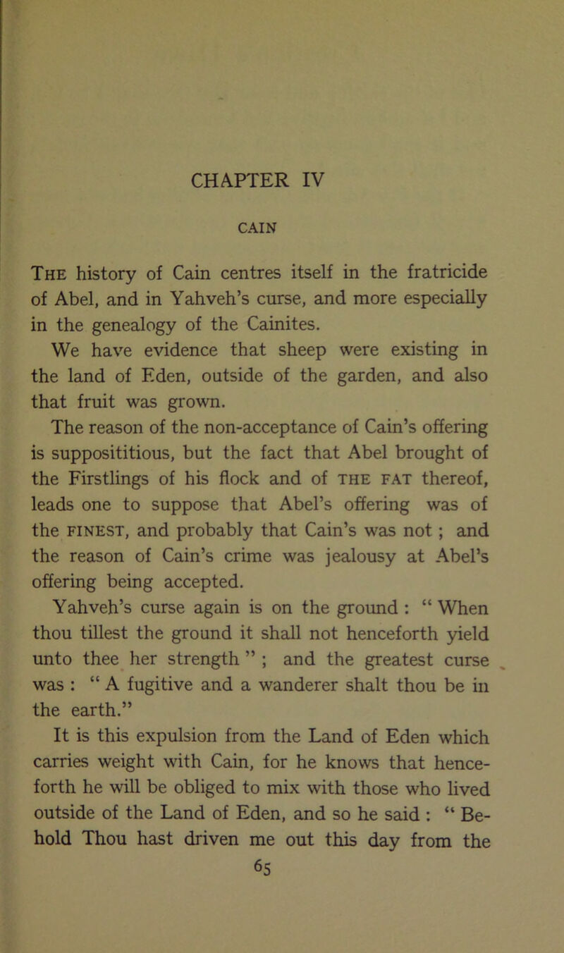 CHAPTER IV CAIN The history of Cain centres itself in the fratricide of Abel, and in Yahveh’s curse, and more especially in the genealogy of the Cainites. We have evidence that sheep were existing in the land of Eden, outside of the garden, and also that fruit was grown. The reason of the non-acceptance of Cain’s offering is supposititious, but the fact that Abel brought of the Firstlings of his flock and of the fat thereof, leads one to suppose that Abel’s offering was of the FINEST, and probably that Cain’s was not; and the reason of Cain’s crime was jealousy at Abel’s offering being accepted. Yahveh’s curse again is on the ground : “ When thou tillest the ground it shall not henceforth 3deld unto thee^ her strength ” ; and the greatest curse was : “A fugitive and a wanderer shalt thou be in the earth.” It is this expulsion from the Land of Eden which carries weight with Cain, for he knows that hence- forth he will be obliged to mix with those who lived outside of the Land of Eden, and so he said ; “ Be- hold Thou hast driven me out this day from the