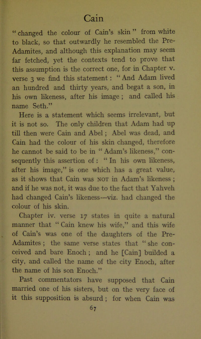 “ changed the colour of Cain’s skin ” from white to black, so that outwardly he resembled the Pre- Adamites, and although this explanation may seem far fetched, yet the contexts tend to prove that this assumption is the correct one, for in Chapter v. verse 3 we find this statement: “ And Adam lived an hundred and thirty years, and begat a son, in his own hkeness, after his image ; and called his name Seth.” Here is a statement which seems irrelevant, but it is not so. The only children that Adam had up till then were Cain and Abel; Abel was dead, and Cain had the colour of his skin changed, therefore he cannot be said to be in “ Adam’s likeness,” con- sequently this assertion of: “ In his own likeness, after his image,” is one which has a great value, as it shows that Cain was not in Adam’s likeness ; and if he was not, it was due to the fact that Yahveh had changed Cain’s likeness—viz. had changed the colour of his skin. Chapter iv. verse 17 states in quite a natural manner that “ Cain knew his wife,” and this wife of Cain’s was one of the daughters of the Pre- Adamites ; the same verse states that “ she con- ceived and bare Enoch ; and he [Cain] builded a city, and called the name of the city Enoch, after the name of his son Enoch.” Past commentators have supposed that Cain married one of his sisters, but on the very face of it this supposition is absurd ; for when Cain was