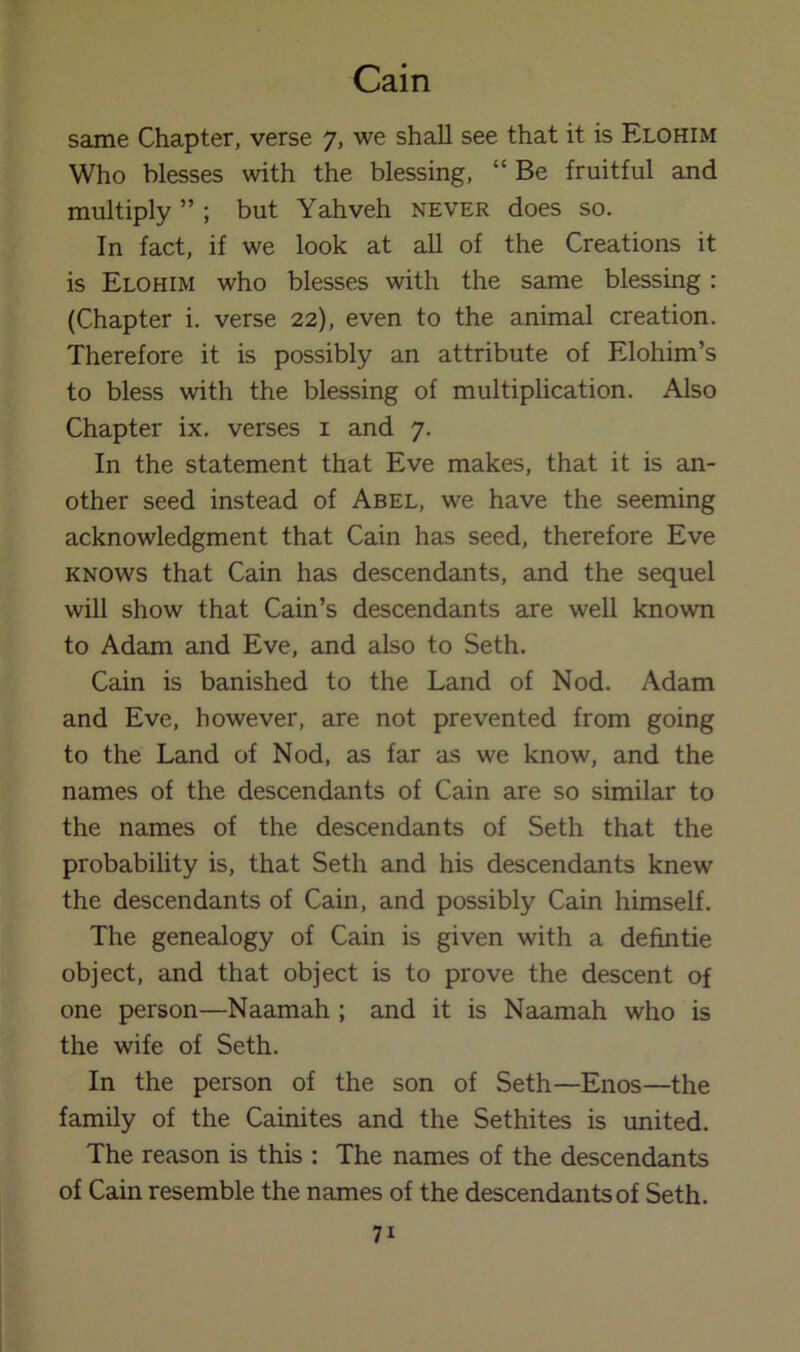 same Chapter, verse 7, we shall see that it is Elohim Who blesses with the blessing, “ Be fruitful and multiply ” ; but Yahveh never does so. In fact, if we look at all of the Creations it is Elohim who blesses with the same blessing : (Chapter i. verse 22), even to the animal creation. Therefore it is possibly an attribute of Elohim’s to bless with the blessing of multiplication. Also Chapter ix. verses i and 7. In the statement that Eve makes, that it is an- other seed instead of Abel, we have the seeming acknowledgment that Cain has seed, therefore Eve KNOWS that Cain has descendants, and the sequel will show that Cain’s descendants are well known to Adam and Eve, and also to Seth. Cain is banished to the Land of Nod. Adam and Eve, however, are not prevented from going to the Land of Nod, as far as we know, and the names of the descendants of Cain are so similar to the names of the descendants of Seth that the probability is, that Seth and his descendants knew the descendants of Cain, and possibly Cain himself. The genealogy of Cain is given with a defintie object, and that object is to prove the descent of one person—Naamah ; and it is Naamah who is the wife of Seth. In the person of the son of Seth—Enos—the family of the Cainites and the Sethites is united. The reason is this : The names of the descendants of Cain resemble the names of the descendants of Seth.