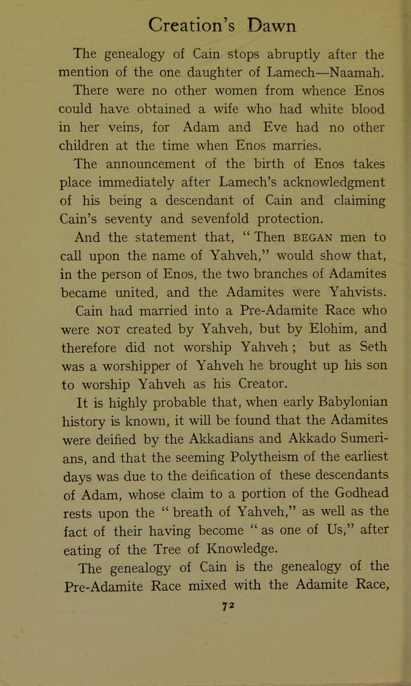 The genealogy of Cain stops abruptly after the mention of the one daughter of Lamech—Naamah. There were no other women from whence Enos could have obtained a wife who had white blood in her veins, for Adam and Eve had no other children at the time when Enos marries. The announcement of the birth of Enos takes place immediately after Lamech’s acknowledgment of his being a descendant of Cain and claiming Cain’s seventy and sevenfold protection. And the statement that, “ Then began men to call upon the name of Yahveh,” would show that, in the person of Enos, the two branches of Adamites became united, and the Adamites were Yahvists. Cain had married into a Pre-Adamite Race who were not created by Yahveh, but by Elohim, and therefore did not worship Yahveh ; but as Seth was a worshipper of Yahveh he brought up his son to worship Yahveh as his Creator. It is highly probable that, when early Babylonian history is known, it will be found that the Adamites were deified by the Akkadians and Akkado Sumeri- ans, and that the seeming Polytheism of the earliest days was due to the deification of these descendants of Adam, whose claim to a portion of the Godhead rests upon the “ breath of Yahveh,” as well as the fact of their having become “ as one of Us,” after eating of the Tree of Knowledge. The genealogy of Cain is the genealogy of the Pre-Adamite Race mixed with the Adamite Race,