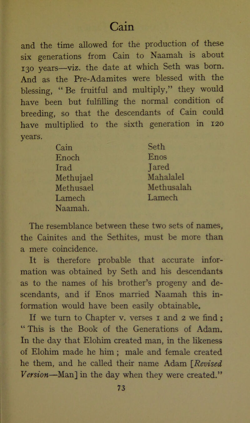 and the time allowed for the production of these six generations from Cain to Naamah is about 130 years—viz. the date at which Seth was born. And as the Pre-Adamites were blessed with the blessing, “Be fruitful and multiply,” they would have been but fulfilling the normal condition of breeding, so that the descendants of Cain could have multiplied to the sixth generation in 120 years. Cain Seth Enoch Enos Irad Jared Methujael Mahalalel Methusael Methusalah Lamech Lamech Naamah. The resemblance between these two sets of names, the Cainites and the Sethites, must be more than a mere coincidence. It is therefore probable that accurate infor- mation was obtained by Seth and his descendants as to the names of his brother’s progeny and de- scendants, and if Enos married Naamah this in- formation would have been easily obtainable. If we turn to Chapter v. verses i and 2 we find; “ This is the Book of the Generations of Adam. In the day that Elohim created man, in the likeness of Elohim made he him ; male and female created he them, and he called their name Adam [Revised Version—Man] in the day when they were created.”