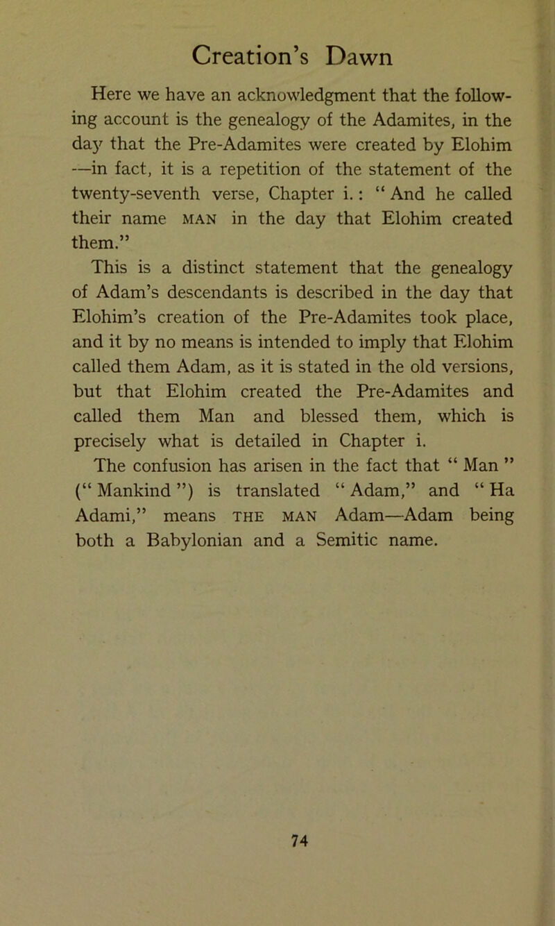 Here we have an acknowledgment that the follow- ing account is the genealogy of the Adamites, in the day that the Pre-Adamites were created by Elohim —in fact, it is a repetition of the statement of the twenty-seventh verse, Chapter i.: “ And he called their name man in the day that Elohim created them.” This is a distinct statement that the genealogy of Adam’s descendants is described in the day that Elohim’s creation of the Pre-Adamites took place, and it by no means is intended to imply that Elohim called them Adam, as it is stated in the old versions, but that Elohim created the Pre-Adamites and called them Man and blessed them, which is precisely what is detailed in Chapter i. The confusion has arisen in the fact that “ Man ” (“ Mankind ”) is translated “ Adam,” and “ Ha Adami,” means the man Adam—Adam being both a Babylonian and a Semitic name.