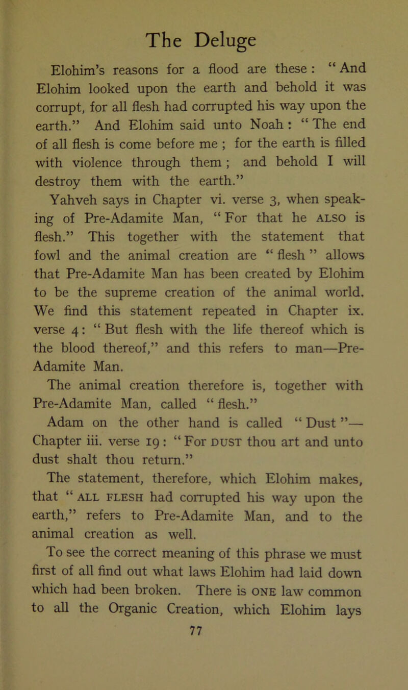 Elohim’s reasons for a flood are these : “ And Elohim looked upon the earth and behold it was corrupt, for all flesh had corrupted his way upon the earth.” And Elohim said unto Noah ; “ The end of all flesh is come before me ; for the earth is filled with violence through them ; and behold I will destroy them with the earth.” Yahveh says in Chapter vi. verse 3, when speak- ing of Pre-Adamite Man, “For that he also is flesh.” This together with the statement that fowl and the animal creation are “ flesh ” allows that Pre-Adamite Man has been created by Elohim to be the supreme creation of the animal world. We find this statement repeated in Chapter ix. verse 4: “ But flesh with the life thereof which is the blood thereof,” and this refers to man—Pre- Adamite Man. The animal creation therefore is, together with Pre-Adamite Man, called “ flesh.” Adam on the other hand is called “ Dust ”— Chapter iii. verse 19 : “ For dust thou art and unto dust shalt thou return.” The statement, therefore, which Elohim makes, that “ ALL FLESH had corrupted his way upon the earth,” refers to Pre-Adamite Man, and to the animal creation as well. To see the correct meaning of this phrase we must first of all find out what laws Elohim had laid down which had been broken. There is one law common to all the Organic Creation, which Elohim lays