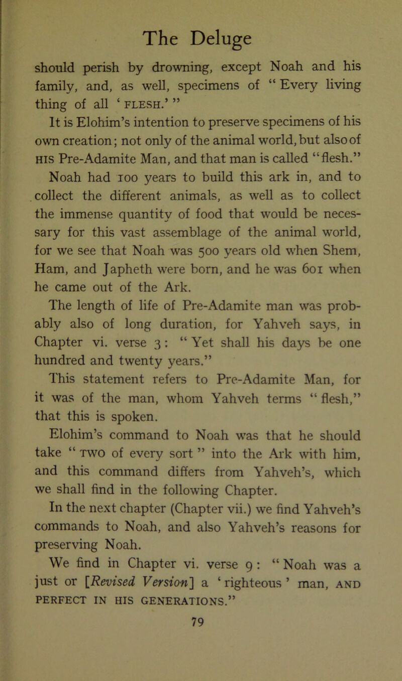 should perish by drowning, except Noah and his family, and, as well, specimens of “ Every living thing of all ‘ flesh.’ ” It is Elohim’s intention to preserve specimens of his own creation; not only of the animal world, but also of HIS Pre-Adamite Man, and that man is called “flesh.” Noah had loo years to build this ark in, and to .collect the different animals, as well as to collect the immense quantity of food that would be neces- sary for this vast assemblage of the animal world, for we see that Noah was 500 years old when Shem, Ham, and Japheth were born, and he was 601 when he came out of the Ark. The length of life of Pre-Adamite man was prob- ably also of long duration, for Yahveh says, in Chapter vi. verse 3: “ Yet shall his days be one hundred and twenty years.” This statement refers to Pre-Adamite Man, for it was of the man, whom Yahveh terms “flesh,” that this is spoken. Elohim’s command to Noah was that he should take “ TWO of every sort ” into the Ark with him, and this command differs from Yahveh’s, which we shall find in the following Chapter. In the next chapter (Chapter vii.) we find Yahveh’s commands to Noah, and also Yahveh’s reasons for preserving Noah. We find in Chapter vi. verse 9 : “ Noah was a just or {Revised Version'] a ‘ righteous ’ man, and PERFECT IN HIS GENERATIONS.”
