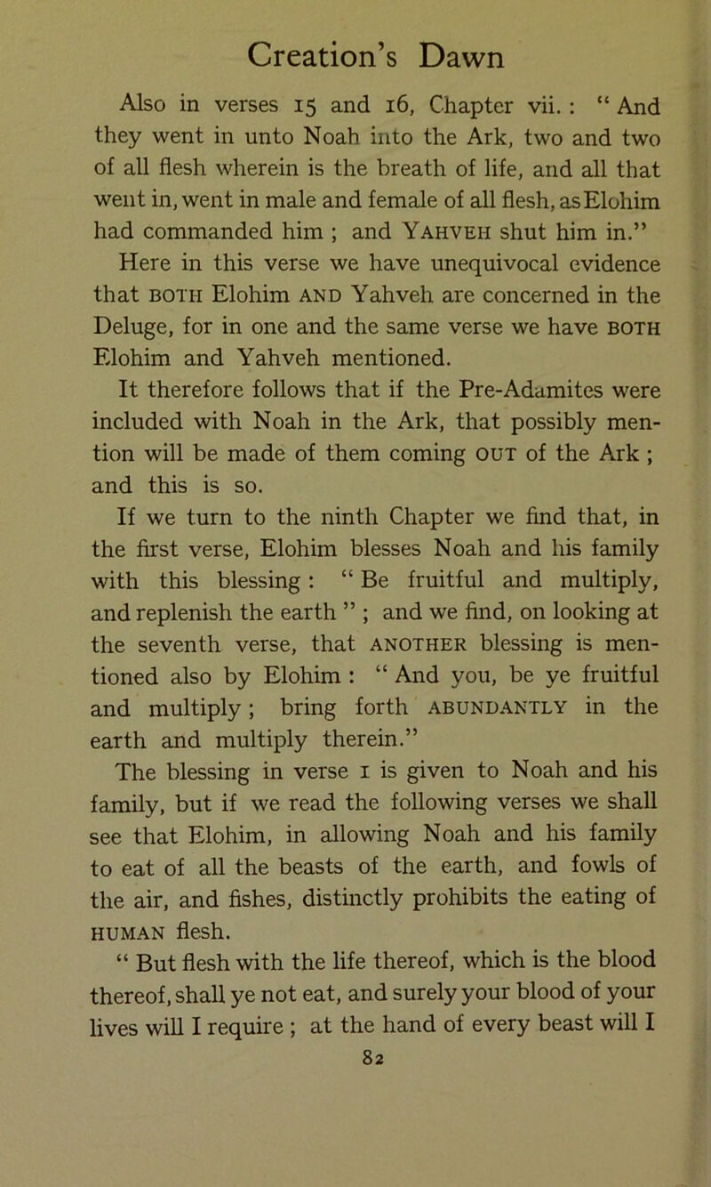 Also in verses 15 and 16, Chapter vii. : “ And they went in unto Noah into the Ark, two and two of all flesh wherein is the breath of life, and all that went in, went in male and female of all flesh, asElohim had commanded him ; and Yahveh shut him in.” Here in this verse we have unequivocal evidence that BOTH Elohim and Yahveh are concerned in the Deluge, for in one and the same verse we have both Elohim and Yahveh mentioned. It therefore follows that if the Pre-Adamites were included with Noah in the Ark, that possibly men- tion will be made of them coming out of the Ark ; and this is so. If we turn to the ninth Chapter we find that, in the first verse, Elohim blesses Noah and his family with this blessing; “Be fruitful and multiply, and replenish the earth ” ; and we find, on looking at the seventh verse, that another blessing is men- tioned also by Elohim : “ And you, be ye fruitful and multiply; bring forth abundantly in the earth and multiply therein.” The blessing in verse i is given to Noah and his family, but if we read the following verses we shall see that Elohim, in allowing Noah and his family to eat of all the beasts of the earth, and fowls of the air, and fishes, distinctly prohibits the eating of human flesh. “ But flesh with the life thereof, which is the blood thereof, shall ye not eat, and surely your blood of your lives will I require ; at the hand of every beast will I