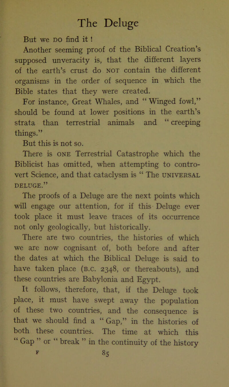 But we DO find it ! Another seeming proof of the Biblical Creation’s supposed unveracity is, that the different layers of the earth’s crust do not contain the different organisms in the order of sequence in which the Bible states that they were created. For instance, Great Whales, and “ Winged fowl,” should be found at lower positions in the earth’s strata than terrestrial animals and “ creeping things.” But this is not so. There is one Terrestrial Catastrophe which the Biblicist has omitted, when attempting to contro- vert Science, and that cataclysm is “ The universal DELUGE.” The proofs of a Deluge are the next points which Mull engage our attention, for if this Deluge ever took place it must leave traces of its occurrence not only geologically, but historically. There are two countries, the histories of which we are now cognisant of, both before and after the dates at which the Biblical Deluge is said to have taken place (b.c. 2348, or thereabouts), and these countries are Babylonia and Egypt. It follows, therefore, that, if the Deluge took place, it must have swept away the population of these two countries, and the consequence is that we should find a “Gap,” in the histories of both these countries. The time at which this “ Gap ” or “ break ” in the continuity of the history