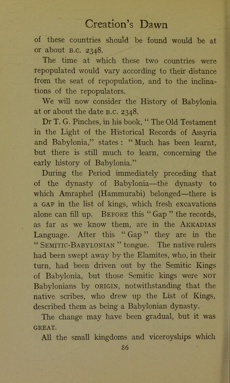 of these countries should be found would be at or about b.c. 2348. The time at which these two countries were repopulated would vary according to their distance from the seat of repopulation, and to the inclina- tions of the repopulators. We will now consider the History of Babylonia at or about the date b.c. 2348. Dr T. G. Pinches, in his book, “ The Old Testament in the Light of the Historical Records of Assyria and Babylonia,” states : “ Much has been learnt, but there is still much to learn, concerning the early history of Babylonia.” During the Period immediately preceding that of the dynasty of Babylonia—the dynasty to which Amraphel (Hammurabi) belonged—there is a GAP in the list of kings, which fresh excavations alone can fill up. Before this “ Gap ” the records, as far as we know them, are in the Akkadian Language. After this “ Gap ” they are m the “ Semitic-Babylonian ” tongue. The native rulers had been swept away by the Elamites, who, in their turn, had been driven out by the Semitic Kings of Babylonia, but those Semitic kings were not Babylonians by origin, notwithstanding that the native scribes, who drew up the List of Kings, described them as being a Babylonian dynasty. The change may have been gradual, but it was GREAT. All the small kingdoms and viceroyships which
