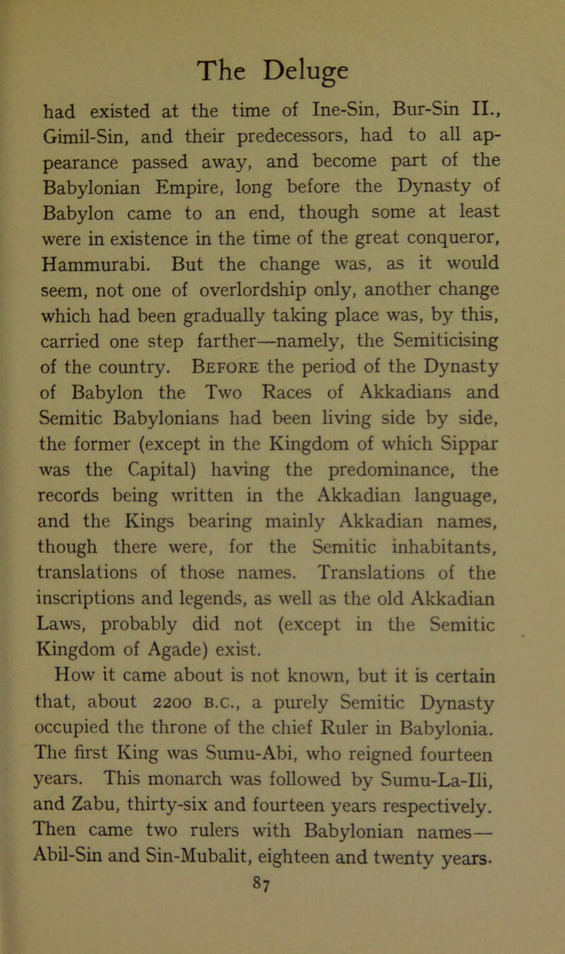 had existed at the time of Ine-Sin, Bur-Sin II., Gimil-Sin, and their predecessors, had to all ap- pearance passed away, and become part of the Babylonian Empire, long before the Dynasty of Babylon came to an end, though some at least were in existence in the time of the great conqueror, Hammurabi, But the change was, as it would seem, not one of overlordship only, another change which had been gradually taking place was, by this, carried one step farther—namely, the Semiticising of the country. Before the period of the Dynasty of Babylon the Two Races of Akkadians and Semitic Babylonians had been living side by side, the former (except in the Kingdom of which Sippar was the Capital) having the predominance, the records being written in the Akkadian language, and the Kings bearing mainly Akkadian names, though there were, for the Semitic inhabitants, translations of those names. Translations of the inscriptions and legends, as well as the old Akkadian Laws, probably did not (except in the Semitic Kingdom of Agade) exist. How it came about is not known, but it is certain that, about 2200 b.c., a purely Semitic Dynasty occupied the throne of the chief Ruler in Babylonia. The first King was Sumu-Abi, who reigned fourteen years. This monarch was followed by Sumu-La-Ili, and Zabu, thirty-six and fourteen years respectively. Then came two rulers with Babylonian names— Abil-Sin and Sin-Mubalit, eighteen and twenty years.