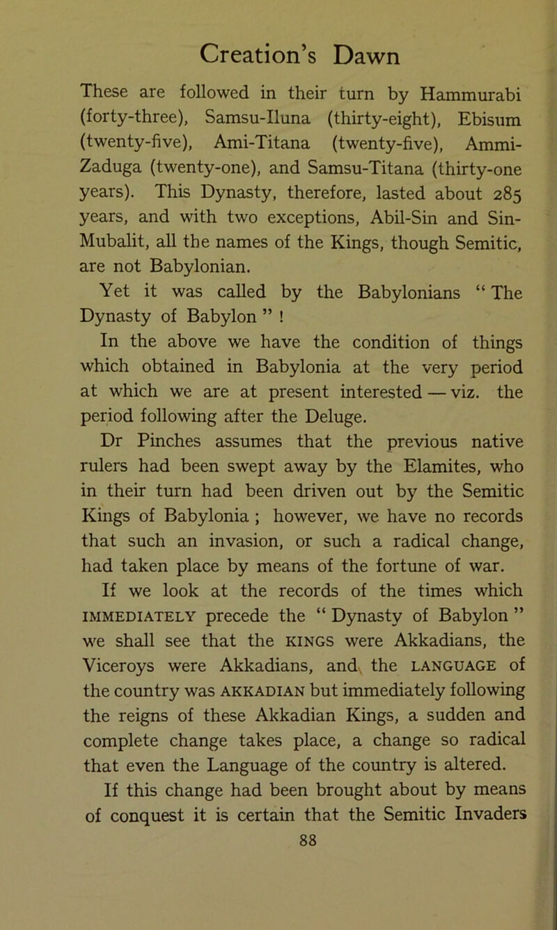 These are followed in their turn by Hammurabi (forty-three), Samsu-Iluna (thirty-eight), Ebisum (twenty-five), Ami-Titana (twenty-five), Ammi- Zaduga (twenty-one), and Samsu-Titana (thirty-one years). This Dynasty, therefore, lasted about 285 years, and with two exceptions, Abil-Sin and Sin- Mubalit, all the names of the Kings, though Semitic, are not Babylonian. Yet it was called by the Babylonians “ The Dynasty of Babylon ” ! In the above we have the condition of things which obtained in Babylonia at the very period at which we are at present interested — viz. the period following after the Deluge. Dr Pinches assumes that the previous native rulers had been swept away by the Elamites, who in their turn had been driven out b}^ the Semitic Kings of Babylonia; however, we have no records that such an invasion, or such a radical change, had taken place by means of the fortune of war. If we look at the records of the times which IMMEDIATELY precede the “ Dynasty of Babylon ” we shall see that the kings were Akkadians, the Viceroys were Akkadians, and., the language of the country was Akkadian but immediately following the reigns of these Akkadian Kings, a sudden and complete change takes place, a change so radical that even the Language of the country is altered. If this change had been brought about by means of conquest it is certain that the Semitic Invaders