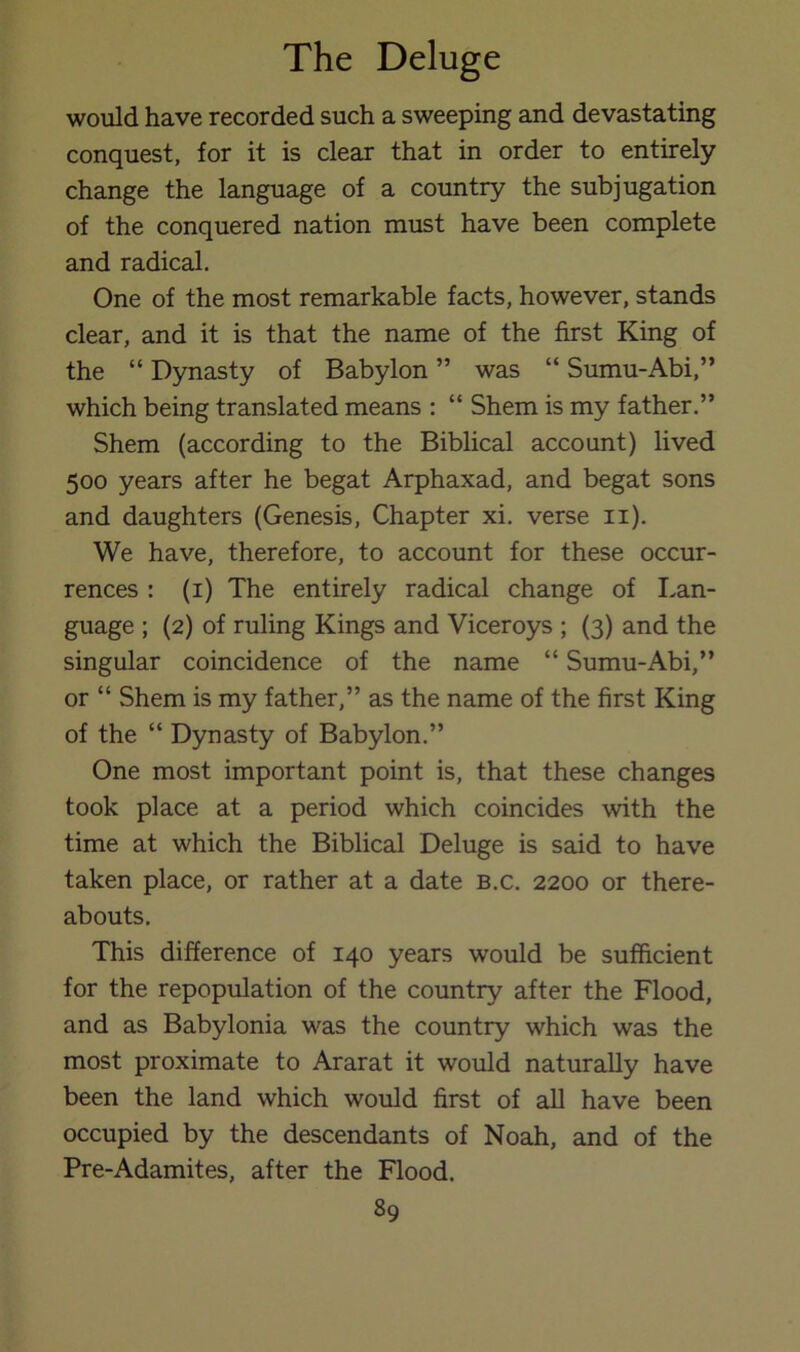 would have recorded such a sweeping and devastating conquest, for it is clear that in order to entirely change the language of a country the subjugation of the conquered nation must have been complete and radical. One of the most remarkable facts, however, stands clear, and it is that the name of the first King of the “ Dynasty of Babylon ” was “ Sumu-Abi,” which being translated means : “ Shem is my father.” Shem (according to the Biblical account) lived 500 years after he begat Arphaxad, and begat sons and daughters (Genesis, Chapter xi. verse ii). We have, therefore, to account for these occur- rences : (i) The entirely radical change of Lan- guage ; (2) of ruling Kings and Viceroys ; (3) and the singular coincidence of the name “ Sumu-Abi,” or “ Shem is my father,” as the name of the first King of the “ Dynasty of Babylon.” One most important point is, that these changes took place at a period which coincides with the time at which the Biblical Deluge is said to have taken place, or rather at a date b.c. 2200 or there- abouts. This difference of 140 years would be sufficient for the repopulation of the country after the Flood, and as Babylonia was the country which was the most proximate to Ararat it would naturally have been the land which would first of all have been occupied by the descendants of Noah, and of the Pre-Adamites, after the Flood.