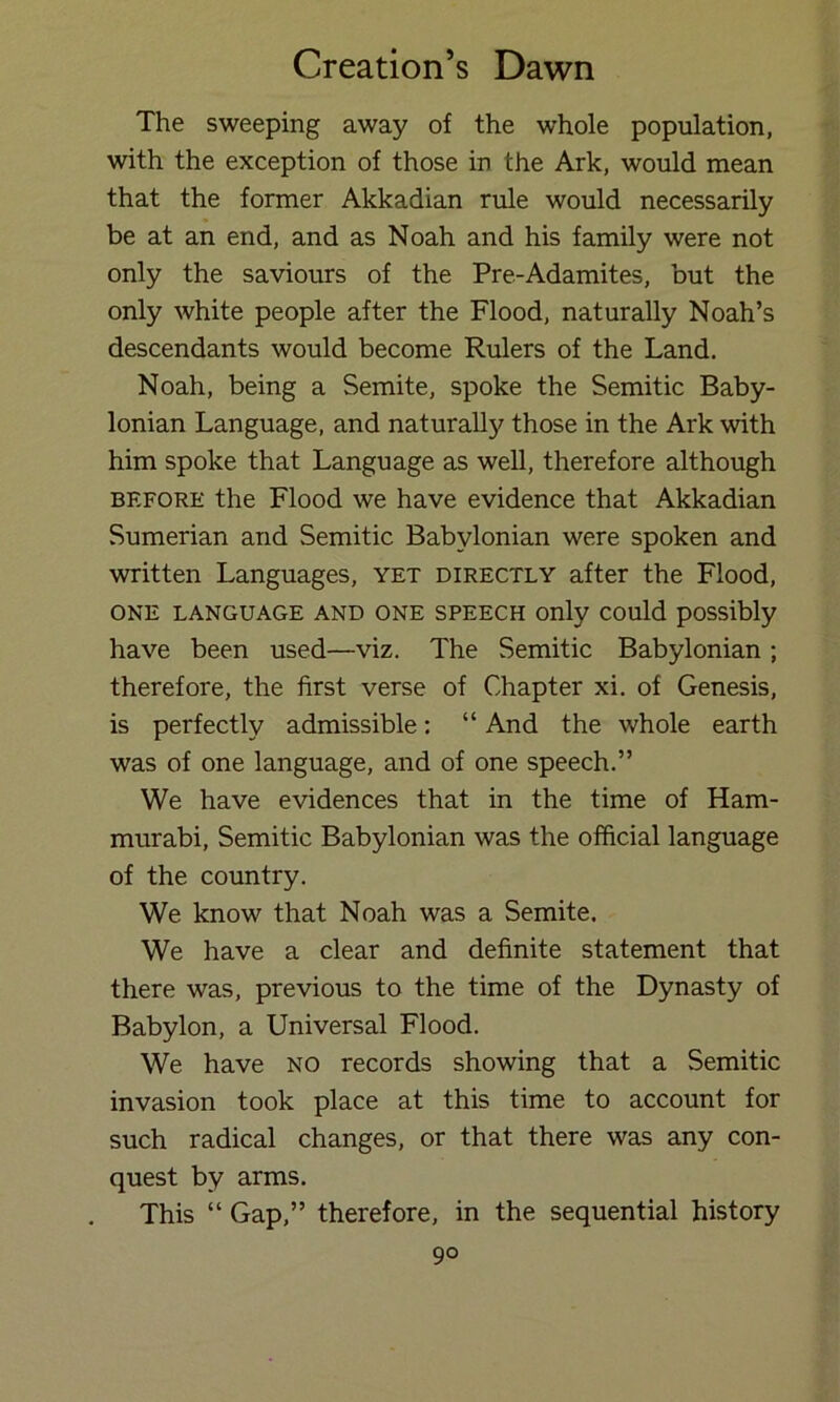 The sweeping away of the whole population, with the exception of those in the Ark, would mean that the former Akkadian rule would necessarily be at an end, and as Noah and his family were not only the saviours of the Pre-Adamites, but the only white people after the Flood, naturally Noah’s descendants would become Rulers of the Land. Noah, being a Semite, spoke the Semitic Baby- lonian Language, and naturally those in the Ark with him spoke that Language as well, therefore although BEFORE the Flood we have evidence that Akkadian Sumerian and Semitic Babylonian were spoken and written Languages, yet directly after the Flood, ONE LANGUAGE AND ONE SPEECH Only COUld pOSSibly have been used—viz. The Semitic Babylonian; therefore, the first verse of Chapter xi. of Genesis, is perfectly admissible: “ And the whole earth was of one language, and of one speech.” We have evidences that in the time of Ham- murabi, Semitic Babylonian was the official language of the country. We know that Noah was a Semite. We have a clear and definite statement that there was, previous to the time of the Dynasty of Babylon, a Universal Flood. We have no records showing that a Semitic invasion took place at this time to account for such radical changes, or that there was any con- quest by arms. This “ Gap,” therefore, in the sequential history