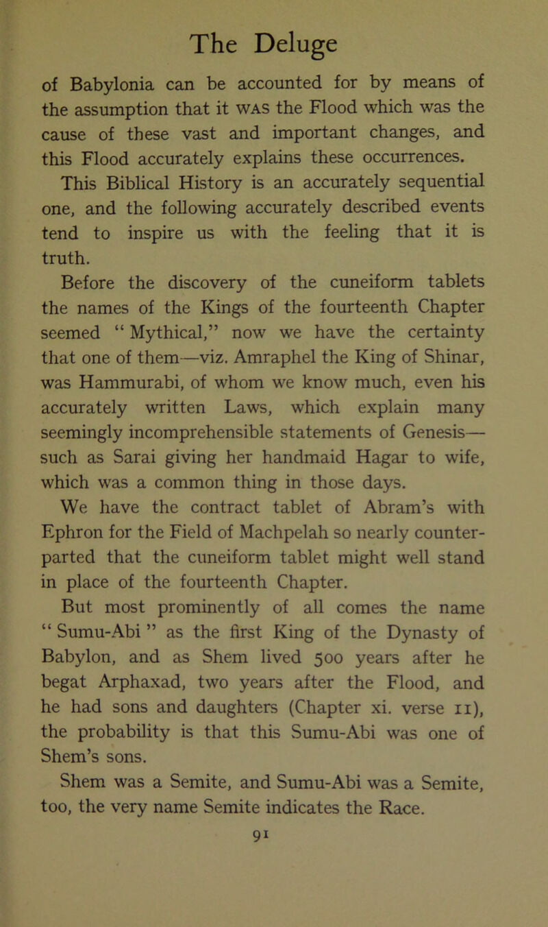 of Babylonia can be accounted for by means of the assumption that it was the Flood which was the cause of these vast and important changes, and this Flood accurately explains these occurrences. This Biblical History is an accurately sequential one, and the following accurately described events tend to inspire us with the feeling that it is truth. Before the discovery of the cuneiform tablets the names of the Kings of the fourteenth Chapter seemed “ Mythical,” now we have the certainty that one of them—viz. Amraphel the King of Shinar, was Hammurabi, of whom we know much, even his accurately written Laws, which explain many seemingly incomprehensible statements of Genesis— such as Sarai giving her handmaid Hagar to wife, which was a common thing in those days. We have the contract tablet of Abram’s with Ephron for the Field of Machpelah so nearly counter- parted that the cuneiform tablet might well stand in place of the fourteenth Chapter. But most prominently of all comes the name “ Sumu-Abi ” as the first King of the Dynasty of Babylon, and as Shem lived 500 years after he begat Arphaxad, two years after the Flood, and he had sons and daughters (Chapter xi. verse ii), the probability is that this .Sumu-Abi was one of Shem’s sons. Shem was a Semite, and Sumu-Abi was a Semite, too, the very name Semite indicates the Race.