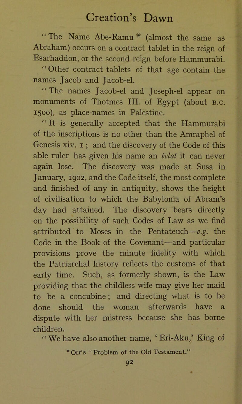 “ The Name Abe-Ramu * (almost the same as Abraham) occurs on a contract tablet in the reign of Esarhaddon, or the second reign before Hammurabi. “Other contract tablets of that age contain the names Jacob and Jacob-el. “The names Jacob-el and Joseph-el appear on monuments of Thotmes III. of Egypt (about b.c. 1500), as place-names in Palestine. “It is generally accepted that the Hammurabi of the inscriptions is no other than the Amraphel of Genesis xiv. i ; and the discovery of the Code of this able ruler has given his name an eclat it can never again lose. The discovery was made at Susa in January, 1902, and the Code itself, the most complete and finished of any in antiquity, shows the height of civilisation to which the Babylonia of Abram’s day had attained. The discovery bears directly on the possibility of such Codes of Law as we find attributed to Moses in the Pentateuch—e.g. the Code in the Book of the Covenant—and particular provisions prove the minute fidelity with which the Patriarchal history reflects the customs of that early time. Such, as formerly shown, is the Law providing that the childless vlfe may give her maid to be a concubine; and directing what is to be done should the woman afterwards have a dispute with her mistress because she has borne children. “We have also another name, ‘ Eri-Aku,’ King of *Orr’s Problem of the Old Testament.”