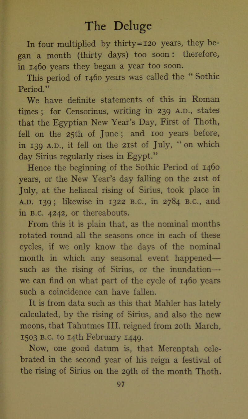 In four multiplied by thirty=120 years, they be- gan a month (thirty days) too soon : therefore, in 1460 years they began a year too soon. This period of 1460 years was called the “ Sothic Period.” We have definite statements of this in Roman times ; for Censorinus, writing in 239 a.d., states that the Egyptian New Year’s Day, First of Thoth, fell on the 25th of June; and 100 years before, in 139 A.D., it fell on the 21st of July, “ on which day Sirius regularly rises in Egj^t.” Hence the beginning of the Sothic Period of 1460 years, or the New Year’s day falling on the 2ist of July, at the heliacal rising of Sirius, took place in A.D. 139 ; likewise in 1322 b.c., in 2784 b.c., and in B.c. 4242, or thereabouts. From this it is plain that, as the nominal months rotated round all the seasons once in each of these cycles, if we only know the days of the nominal month in which any seasonal event happened— such as the rising of Sirius, or the inundation— we can find on what part of the cycle of 1460 years such a coincidence can have fallen. It is from data such as this that Mahler has lately calculated, by the rising of Sirius, and also the new moons, that Tahutmes III. reigned from 20th March, 1503 B.c. to 14th February 1449. Now, one good datum is, that Merenptah cele- brated in the second year of his reign a festival of the rising of Sirius on the 29th of the month Thoth.