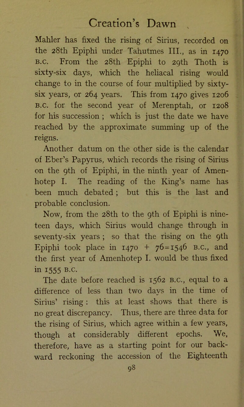 Mahler has fixed the rising of Sirius, recorded on the 28th Epiphi under Tahutmes III., as in 1470 B.c. From the 28th Epiphi to 29th Thoth is sixty-six days, which the heliacal rising would change to in the course of four multiplied by sixty- six years, or 264 years. This from 1470 gives 1206 B.c. for the second year of Merenptah, or 1208 for his succession ; which is just the date we have reached by the approximate summing up of the reigns. Another datum on the other side is the calendar of Eber’s Papyrus, which records the rising of Sirius on the 9th of Epiphi, in the ninth year of Amen- hotep I. The reading of the King’s name has been much debated; but this is the last and probable conclusion. Now, from the 28th to the 9th of Epiphi is nine- teen days, which Sirius would change through in seventy-six years ; so that the rising on the 9th Epiphi took place in 1470 + 76=1546 b.c., and the first year of Arnenhotep I. would be thus fixed in 1555 B.c. The date before I'eached is 1562 b.c., equal to a difference of less than two days in the time of Sirius’ rising : this at least shows that there is no great discrepancy. Thus, there are three data for the rising of Sirius, which agree within a few years, though at considerably different epochs. We, therefore, have as a starting point for our back- ward reckoning the accession of the Eighteenth