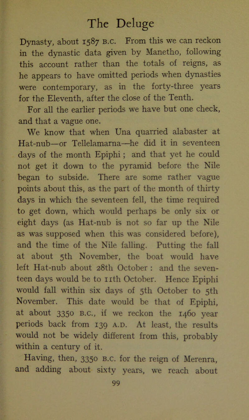 Dynasty, about 1587 b.c. From this we can reckon in the dynastic data given by Manetho, following this account rather than the totals of reigns, as he appears to have omitted periods when d5masties were contemporary, as in the forty-three years for the Eleventh, after the close of the Tenth. For all the earlier periods we have but one check, and that a vague one. We know that when Una quarried alabaster at Hat-nub—or Tellelamarna—he did it in seventeen days of the month Epiphi; and that yet he could not get it down to the pyramid before the Nile began to subside. There are some rather vague points about this, as the part of the month of thirty days in which the seventeen fell, the time required to get down, which would perhaps be only six or eight days (as Hat-nub is not so far up the Nile as was supposed when this was considered before), and the time of the Nile falling. Putting the fall at about 5th November, the boat would have left Hat-nub about 28th October : and the seven- teen days would be to nth October. Hence Epiphi would fall within six days of 5th October to 5th November. This date would be that of Epiphi, at about 3350 b.c., if we reckon the 1460 year periods back from 139 a.d. At least, the results would not be widely different from this, probably within a century of it. Having, then, 3350 b.c. for the reign of Merenra, and adding about sLxty years, we reach about